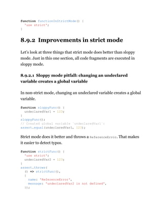 8.9.2 Improvements in strict mode
Let’s look at three things that strict mode does better than sloppy
mode. Just in this one section, all code fragments are executed in
sloppy mode.
8.9.2.1 Sloppy mode pitfall: changing an undeclared
variable creates a global variable
In non-strict mode, changing an undeclared variable creates a global
variable.
Strict mode does it better and throws a ReferenceError. That makes
it easier to detect typos.
function functionInStrictMode() {
'use strict';
}
function sloppyFunc() {
undeclaredVar1 = 123;
}
sloppyFunc();
// Created global variable `undeclaredVar1`:
assert.equal(undeclaredVar1, 123);
function strictFunc() {
'use strict';
undeclaredVar2 = 123;
}
assert.throws(
() => strictFunc(),
{
name: 'ReferenceError',
message: 'undeclaredVar2 is not defined',
});
 