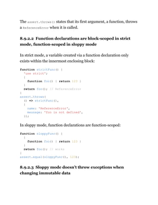 The assert.throws() states that its first argument, a function, throws
a ReferenceError when it is called.
8.9.2.2 Function declarations are block-scoped in strict
mode, function-scoped in sloppy mode
In strict mode, a variable created via a function declaration only
exists within the innermost enclosing block:
In sloppy mode, function declarations are function-scoped:
8.9.2.3 Sloppy mode doesn’t throw exceptions when
changing immutable data
function strictFunc() {
'use strict';
{
function foo() { return 123 }
}
return foo(); // ReferenceError
}
assert.throws(
() => strictFunc(),
{
name: 'ReferenceError',
message: 'foo is not defined',
});
function sloppyFunc() {
{
function foo() { return 123 }
}
return foo(); // works
}
assert.equal(sloppyFunc(), 123);
 