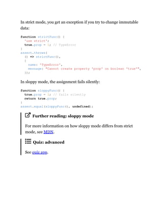 In strict mode, you get an exception if you try to change immutable
data:
In sloppy mode, the assignment fails silently:
Further reading: sloppy mode
For more information on how sloppy mode differs from strict
mode, see MDN.
Quiz: advanced
See quiz app.
function strictFunc() {
'use strict';
true.prop = 1; // TypeError
}
assert.throws(
() => strictFunc(),
{
name: 'TypeError',
message: "Cannot create property 'prop' on boolean 'true'",
});
function sloppyFunc() {
true.prop = 1; // fails silently
return true.prop;
}
assert.equal(sloppyFunc(), undefined);
 