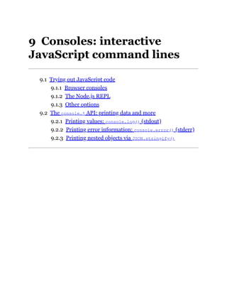 9 Consoles: interactive
JavaScript command lines
9.1 Trying out JavaScript code
9.1.1 Browser consoles
9.1.2 The Node.js REPL
9.1.3 Other options
9.2 The console.* API: printing data and more
9.2.1 Printing values: console.log() (stdout)
9.2.2 Printing error information: console.error() (stderr)
9.2.3 Printing nested objects via JSON.stringify()
 