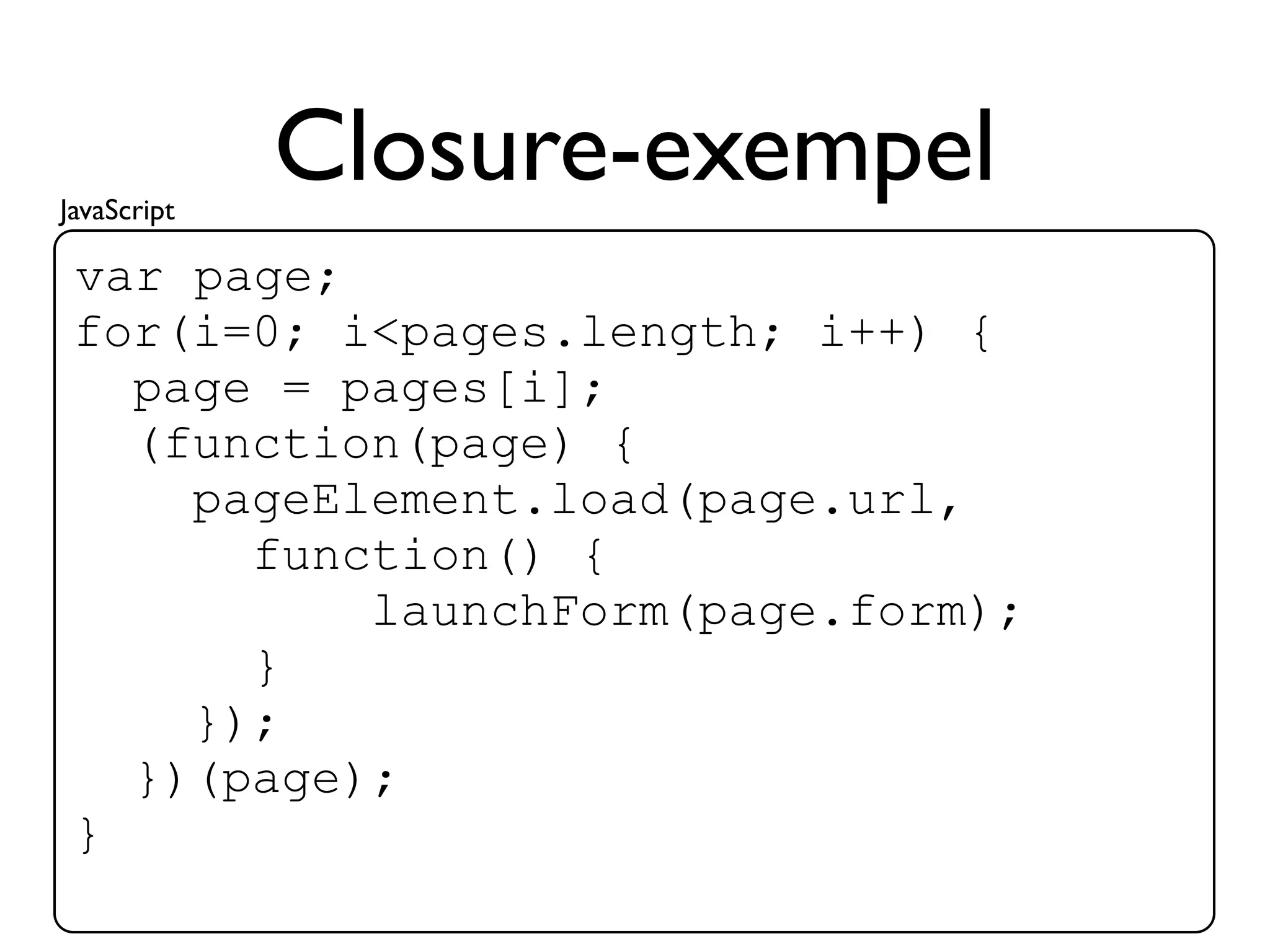 JavaScript
             Closure-exempel
 var page;
 for(i=0; i<pages.length; i++) {
   page = pages[i];
   (function(page) {
     pageElement.load(page.url,
       function() {
           launchForm(page.form);
       }
     });
   })(page);
 }
 