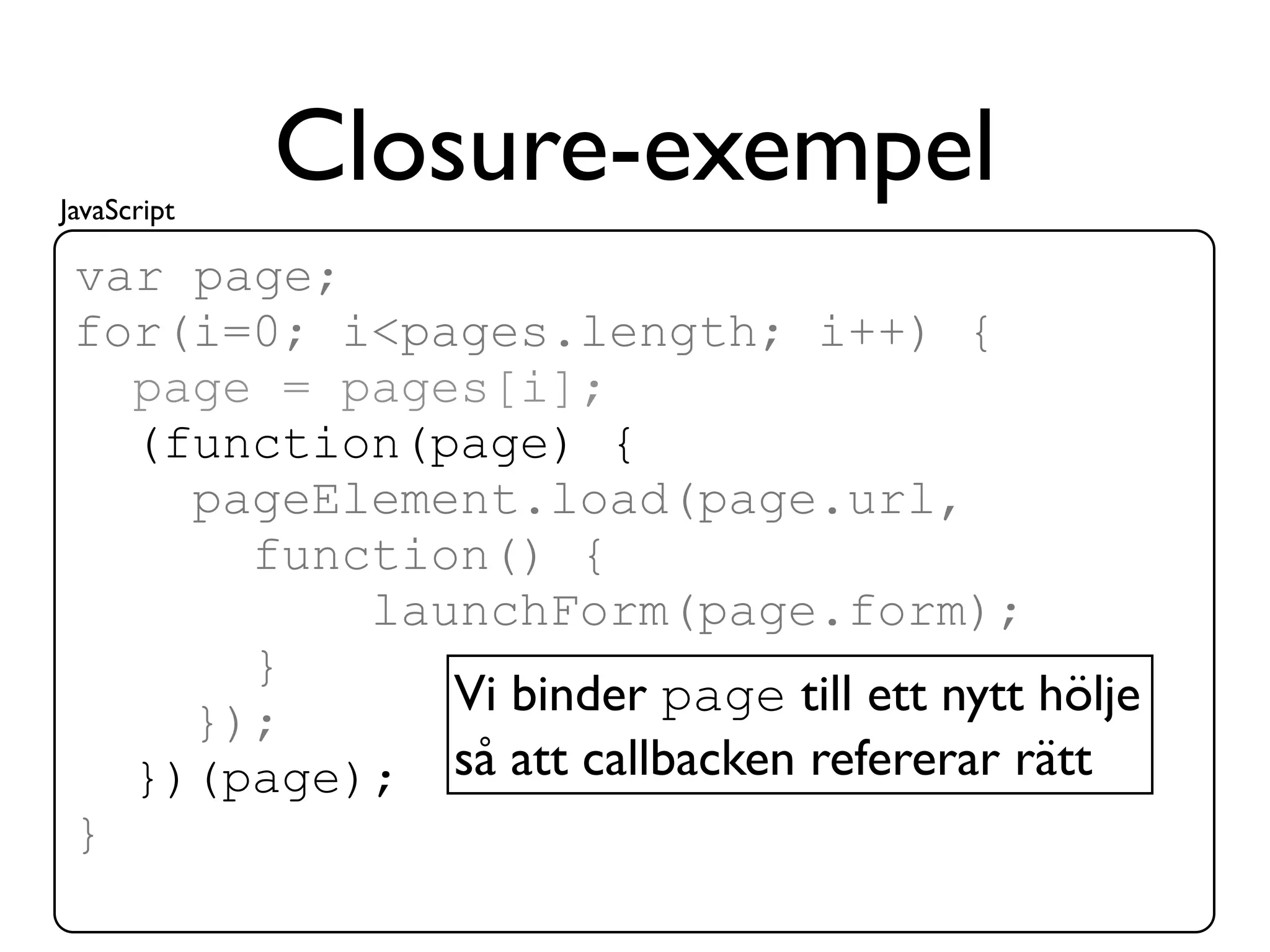 JavaScript
             Closure-exempel
 var page;
 for(i=0; i<pages.length; i++) {
   page = pages[i];
   (function(page) {
     pageElement.load(page.url,
       function() {
           launchForm(page.form);
       }
              Vi binder page till ett nytt hölje
     });
   })(page); så att callbacken refererar rätt
 }
 