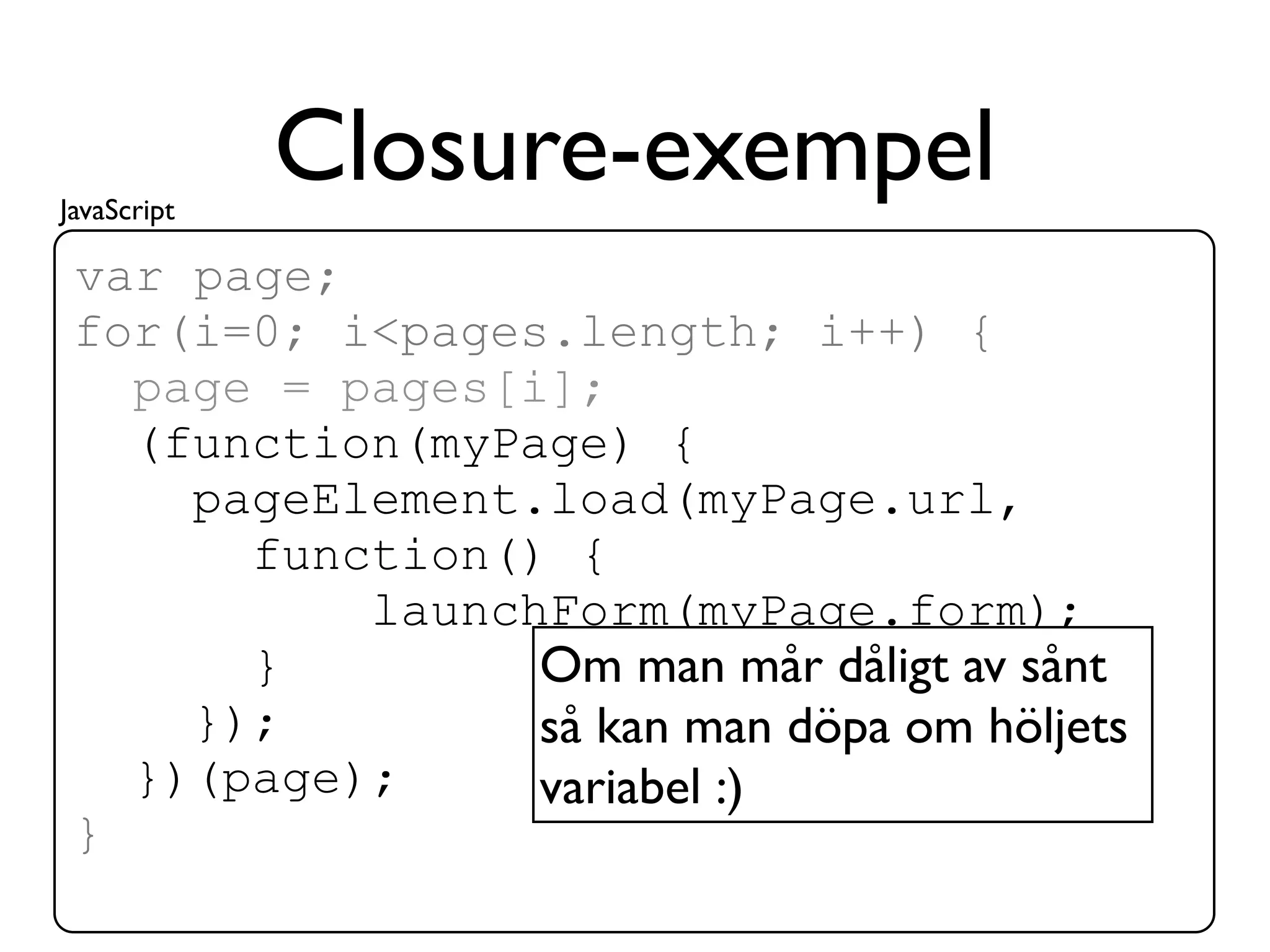 JavaScript
             Closure-exempel
 var page;
 for(i=0; i<pages.length; i++) {
   page = pages[i];
   (function(myPage) {
     pageElement.load(myPage.url,
       function() {
           launchForm(myPage.form);
       }         Om man mår dåligt av sånt
     });         så kan man döpa om höljets
   })(page);     variabel :)
 }
 