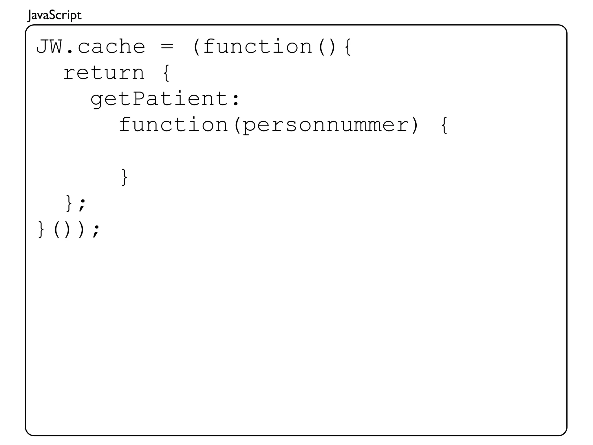 JavaScript

 JW.cache = (function(){
   return {
     getPatient:
       function(personnummer) {

             }
   };
 }());
 