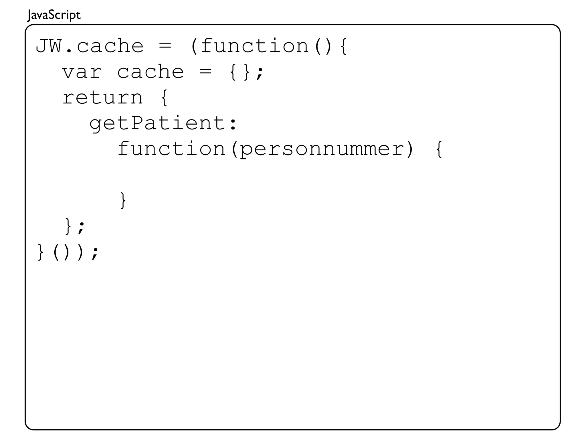 JavaScript

 JW.cache = (function(){
   var cache = {};
   return {
     getPatient:
       function(personnummer) {

             }
   };
 }());
 