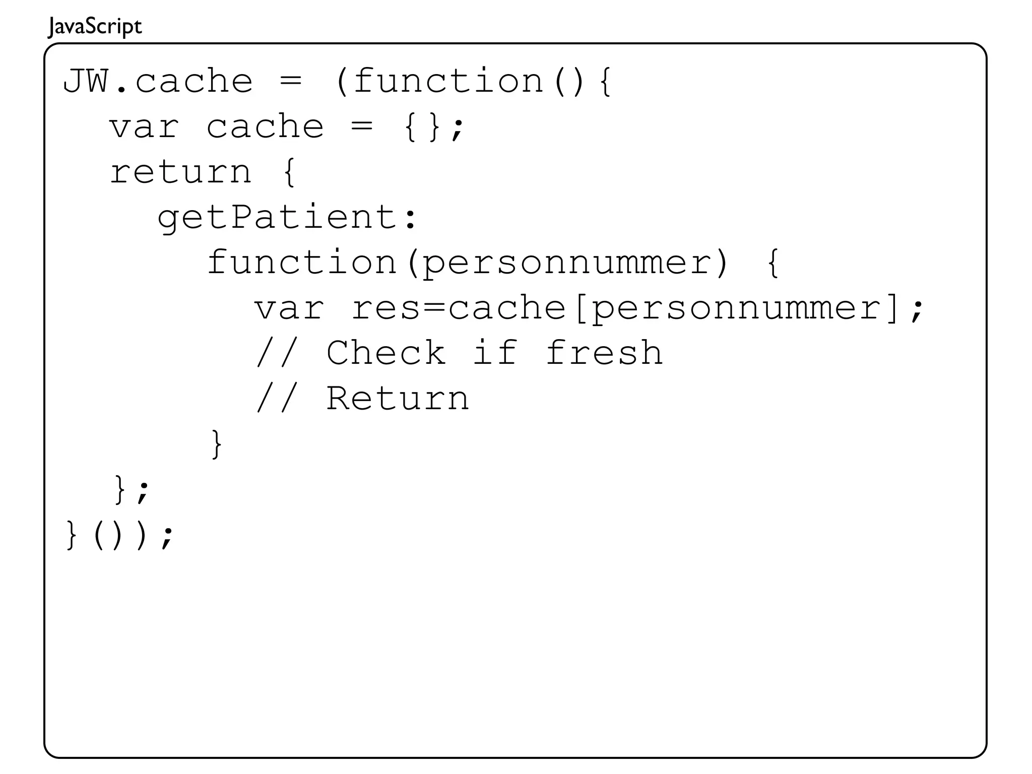 JavaScript

 JW.cache = (function(){
   var cache = {};
   return {
      getPatient:
        function(personnummer) {
          var res=cache[personnummer];
          // Check if fresh
          // Return
        }
   };
 }());
 