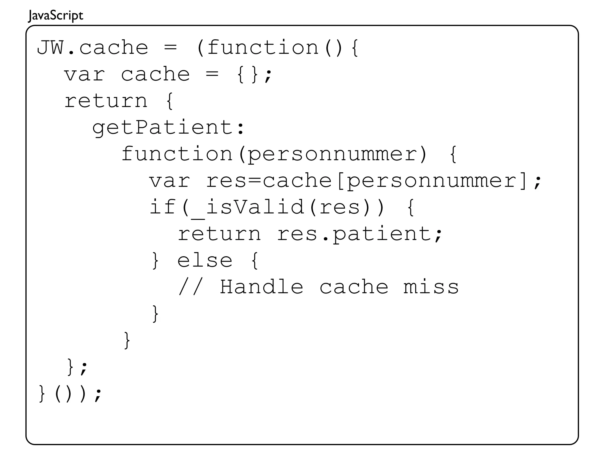 JavaScript

 JW.cache = (function(){
   var cache = {};
   return {
      getPatient:
        function(personnummer) {
          var res=cache[personnummer];
          if(_isValid(res)) {
            return res.patient;
          } else {
            // Handle cache miss
          }
        }
   };
 }());
 