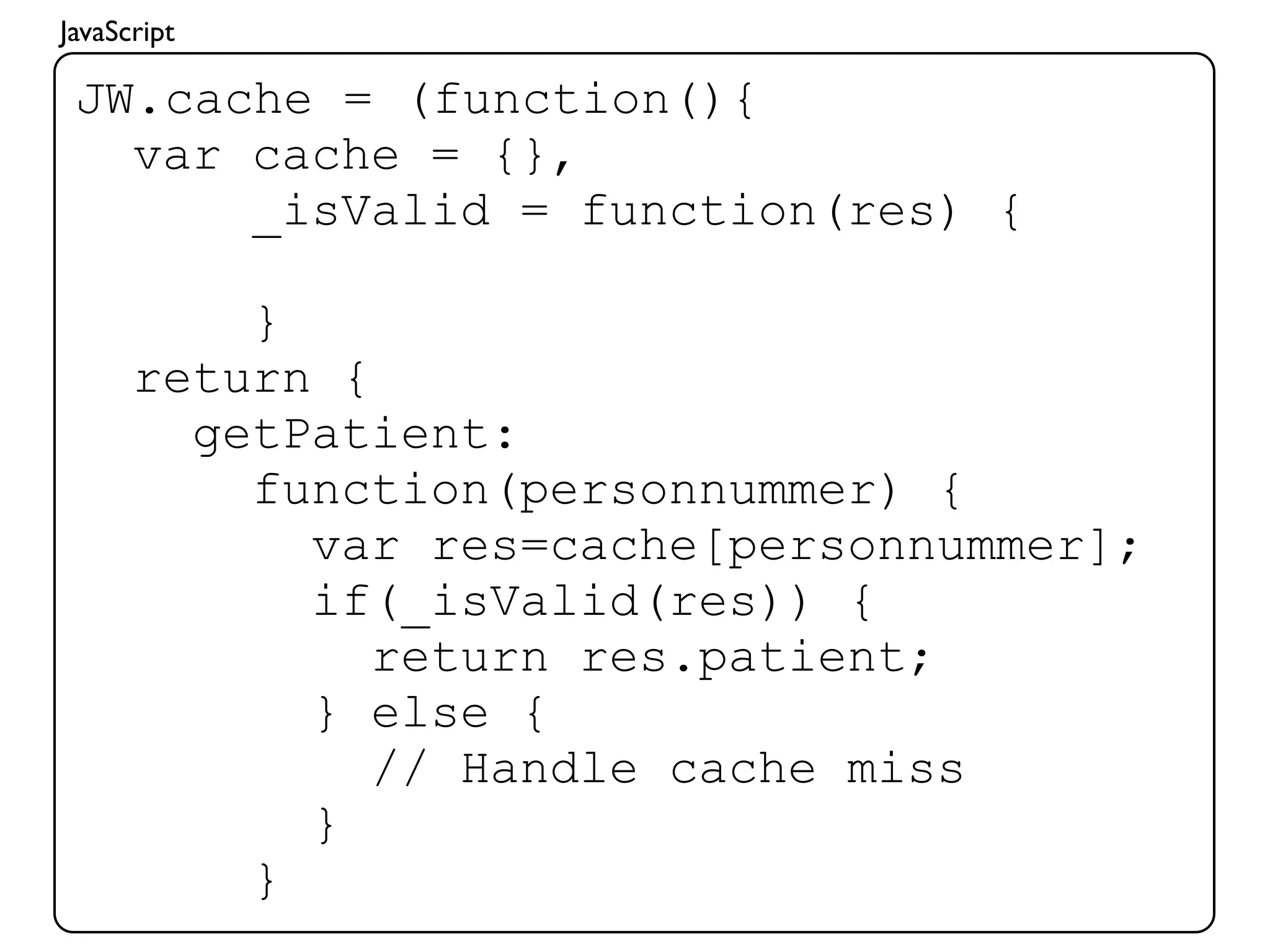 JavaScript

 JW.cache = (function(){
   var cache = {},
       _isValid = function(res) {

          }
      return {
        getPatient:
          function(personnummer) {
            var res=cache[personnummer];
            if(_isValid(res)) {
               return res.patient;
            } else {
               // Handle cache miss
            }
          }
 