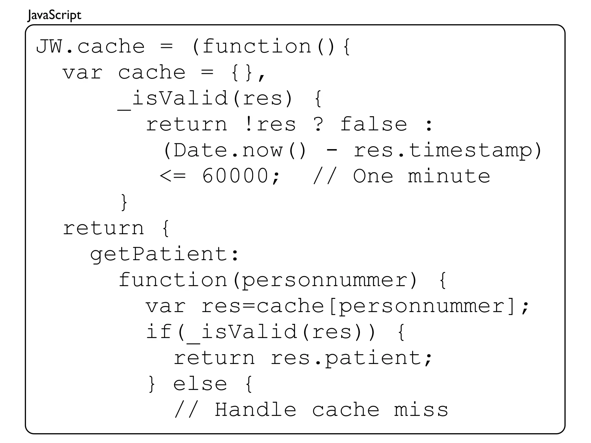 JavaScript

 JW.cache = (function(){
   var cache = {},
       _isValid(res) {
         return !res ? false :
          (Date.now() - res.timestamp)
          <= 60000; // One minute
       }
   return {
     getPatient:
       function(personnummer) {
         var res=cache[personnummer];
         if(_isValid(res)) {
            return res.patient;
         } else {
            // Handle cache miss
 
