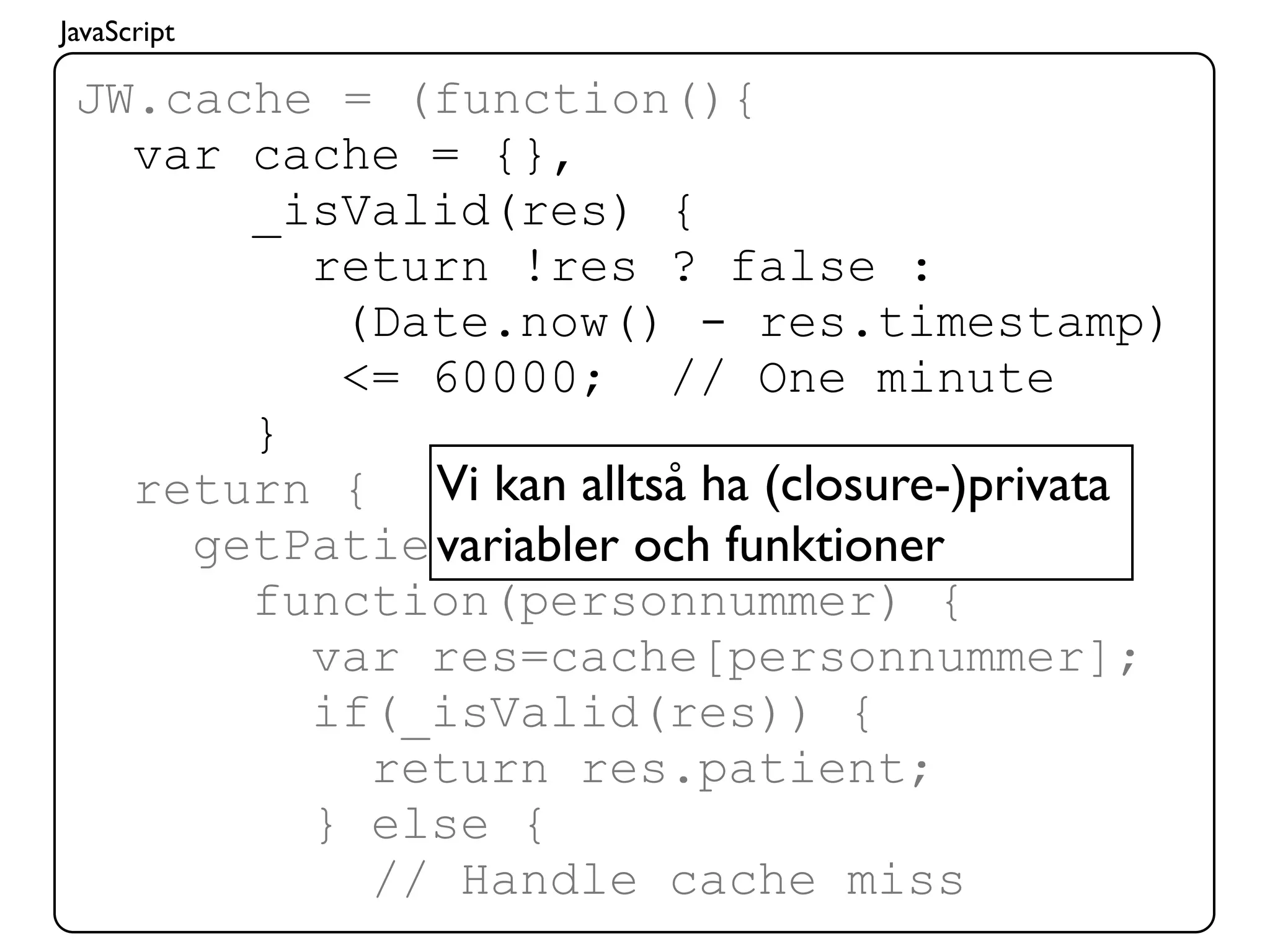 JavaScript

 JW.cache = (function(){
   var cache = {},
       _isValid(res) {
         return !res ? false :
          (Date.now() - res.timestamp)
          <= 60000; // One minute
       }
   return { Vi kan alltså ha (closure-)privata
             variabler och funktioner
     getPatient:
       function(personnummer) {
         var res=cache[personnummer];
         if(_isValid(res)) {
           return res.patient;
         } else {
           // Handle cache miss
 