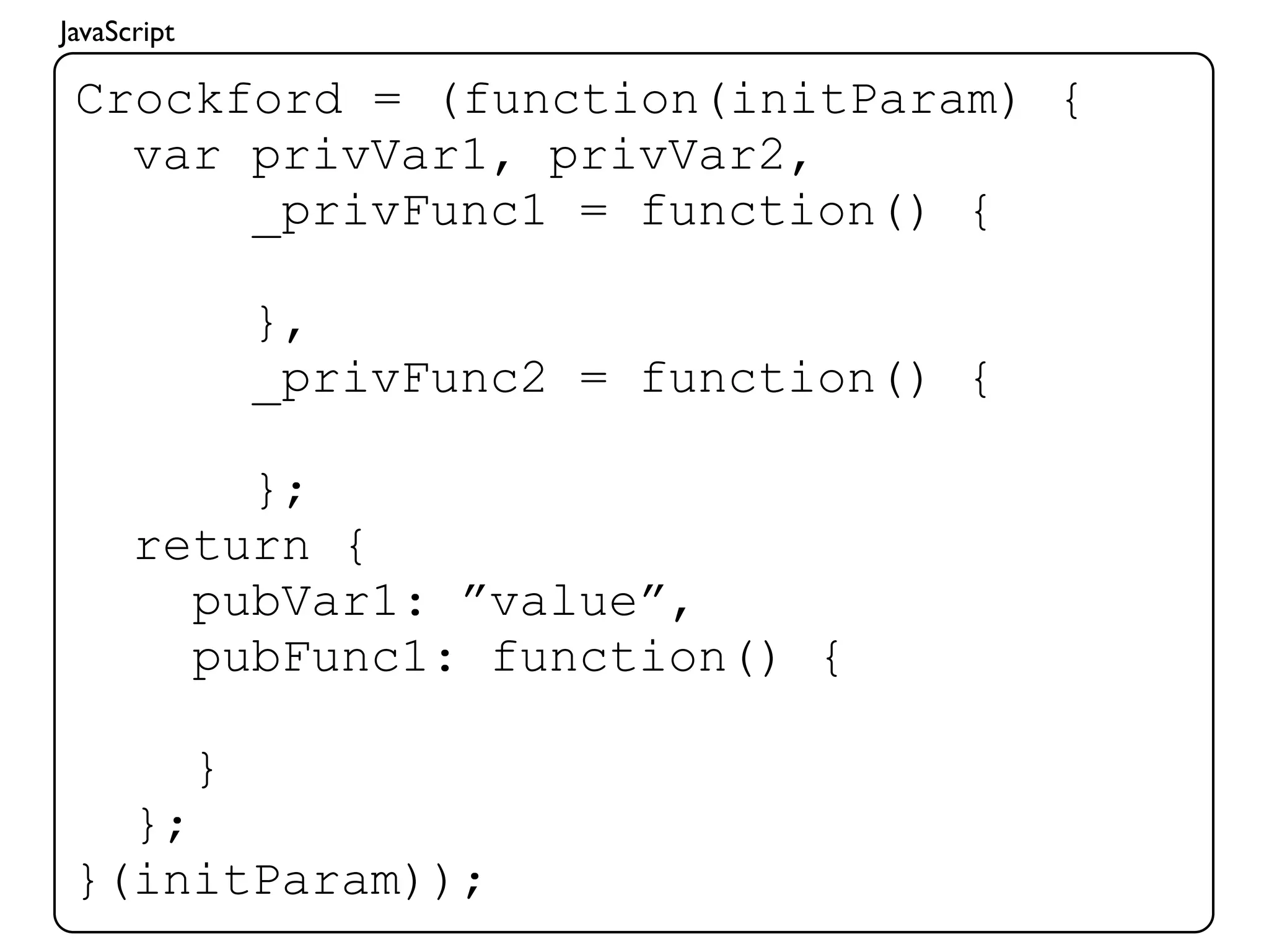 JavaScript

 Crockford = (function(initParam) {
   var privVar1, privVar2,
       _privFunc1 = function() {

                 },
                 _privFunc2 = function() {

          };
      return {
        pubVar1: ”value”,
        pubFunc1: function() {

             }
   };
 }(initParam));
 
