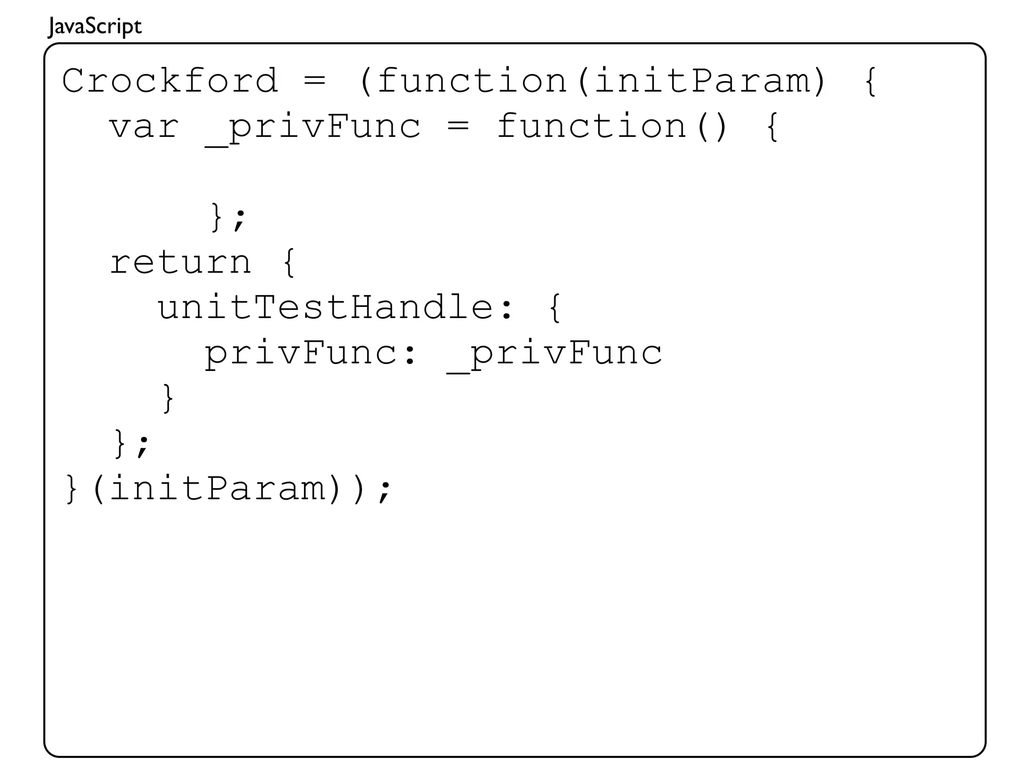 JavaScript

 Crockford = (function(initParam) {
   var _privFunc = function() {

        };
   return {
      unitTestHandle: {
        privFunc: _privFunc
      }
   };
 }(initParam));
 