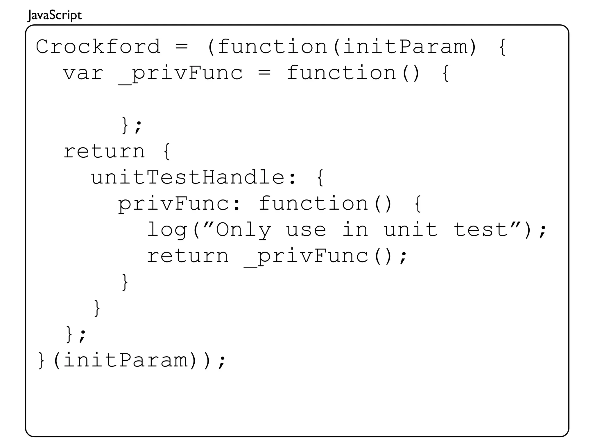 JavaScript

 Crockford = (function(initParam) {
   var _privFunc = function() {

        };
   return {
      unitTestHandle: {
        privFunc: function() {
           log(”Only use in unit test”);
           return _privFunc();
        }
      }
   };
 }(initParam));
 