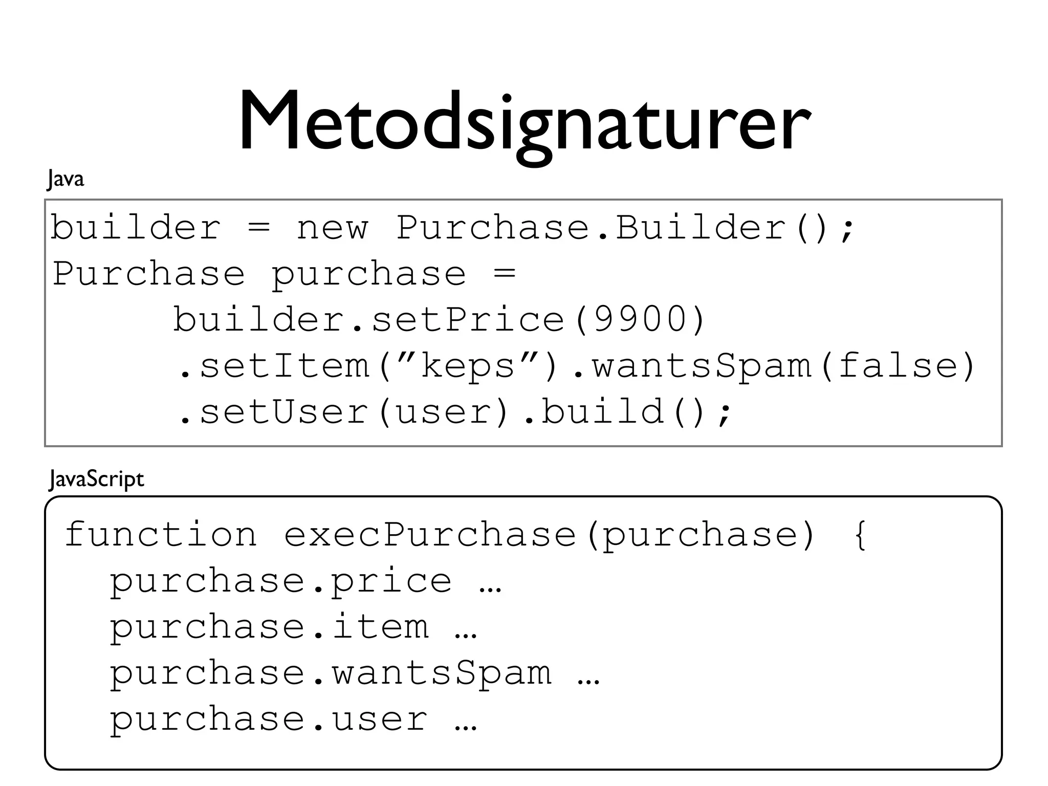 Java
             Metodsignaturer
builder = new Purchase.Builder();
Purchase purchase =
     builder.setPrice(9900)
     .setItem(”keps”).wantsSpam(false)
     .setUser(user).build();
JavaScript

 function execPurchase(purchase) {
   purchase.price …
   purchase.item …
   purchase.wantsSpam …
   purchase.user …
 