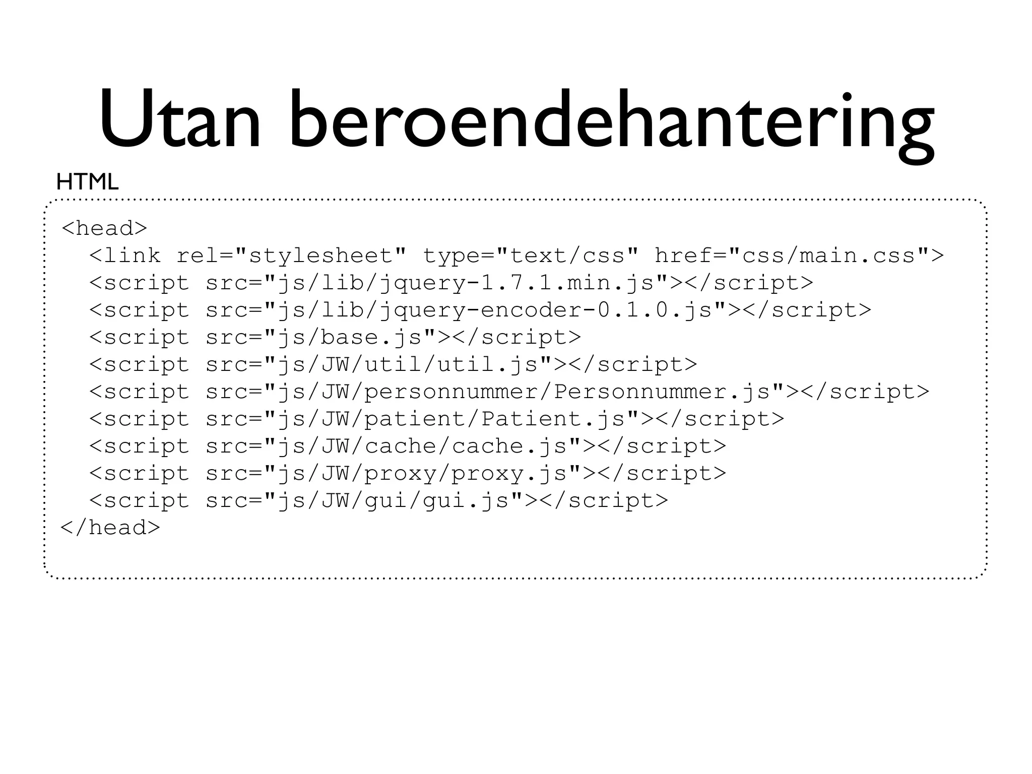 Utan beroendehantering
HTML
<head>
  <link rel="stylesheet" type="text/css" href="css/main.css">
  <script src="js/lib/jquery-1.7.1.min.js"></script>
  <script src="js/lib/jquery-encoder-0.1.0.js"></script>
  <script src="js/base.js"></script>
  <script src="js/JW/util/util.js"></script>
  <script src="js/JW/personnummer/Personnummer.js"></script>
  <script src="js/JW/patient/Patient.js"></script>
  <script src="js/JW/cache/cache.js"></script>
  <script src="js/JW/proxy/proxy.js"></script>
  <script src="js/JW/gui/gui.js"></script>
</head>
 