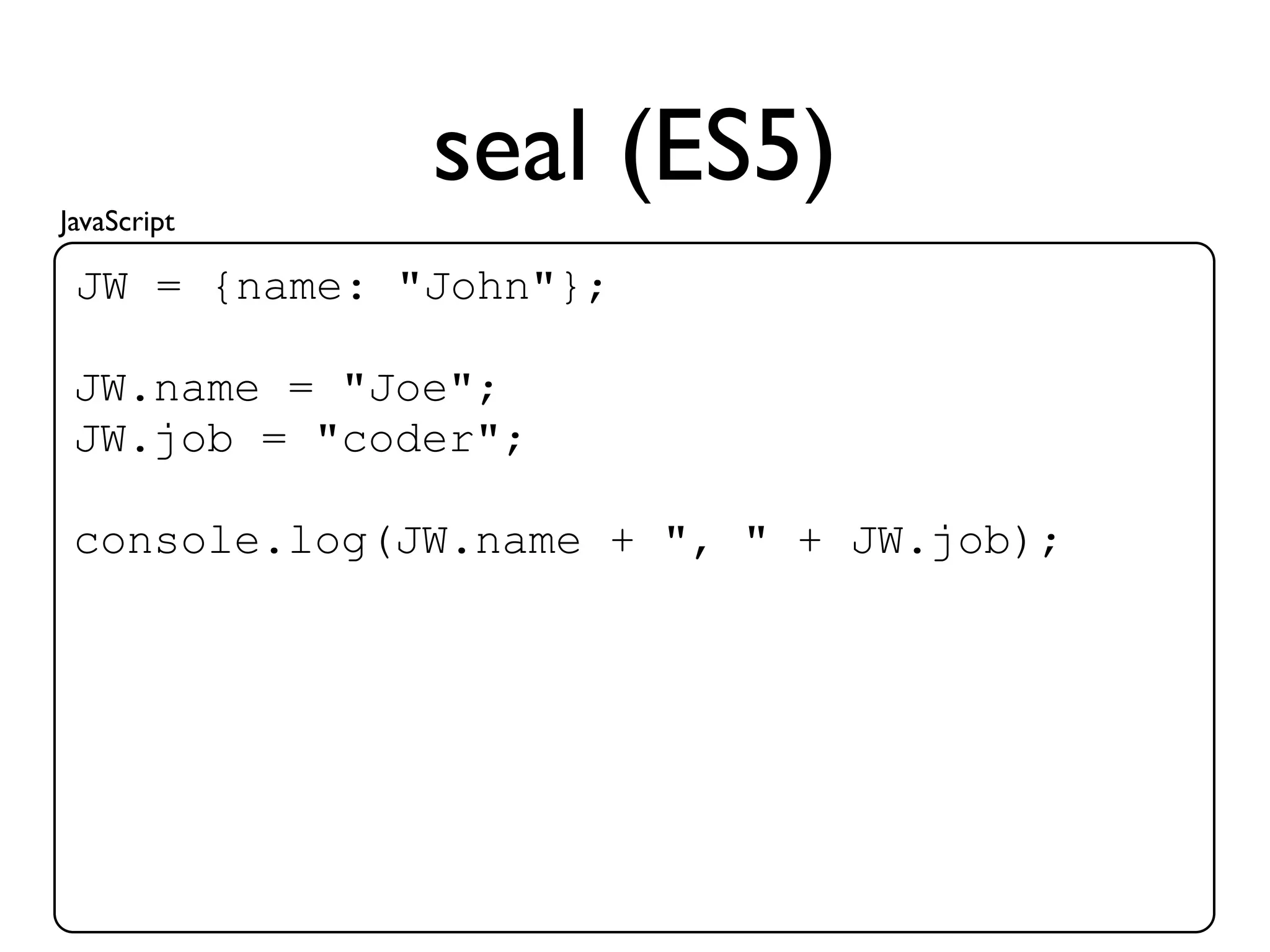 JavaScript
              seal (ES5)
 JW = {name: "John"};

 JW.name = "Joe";
 JW.job = "coder";

 console.log(JW.name + ", " + JW.job);
 