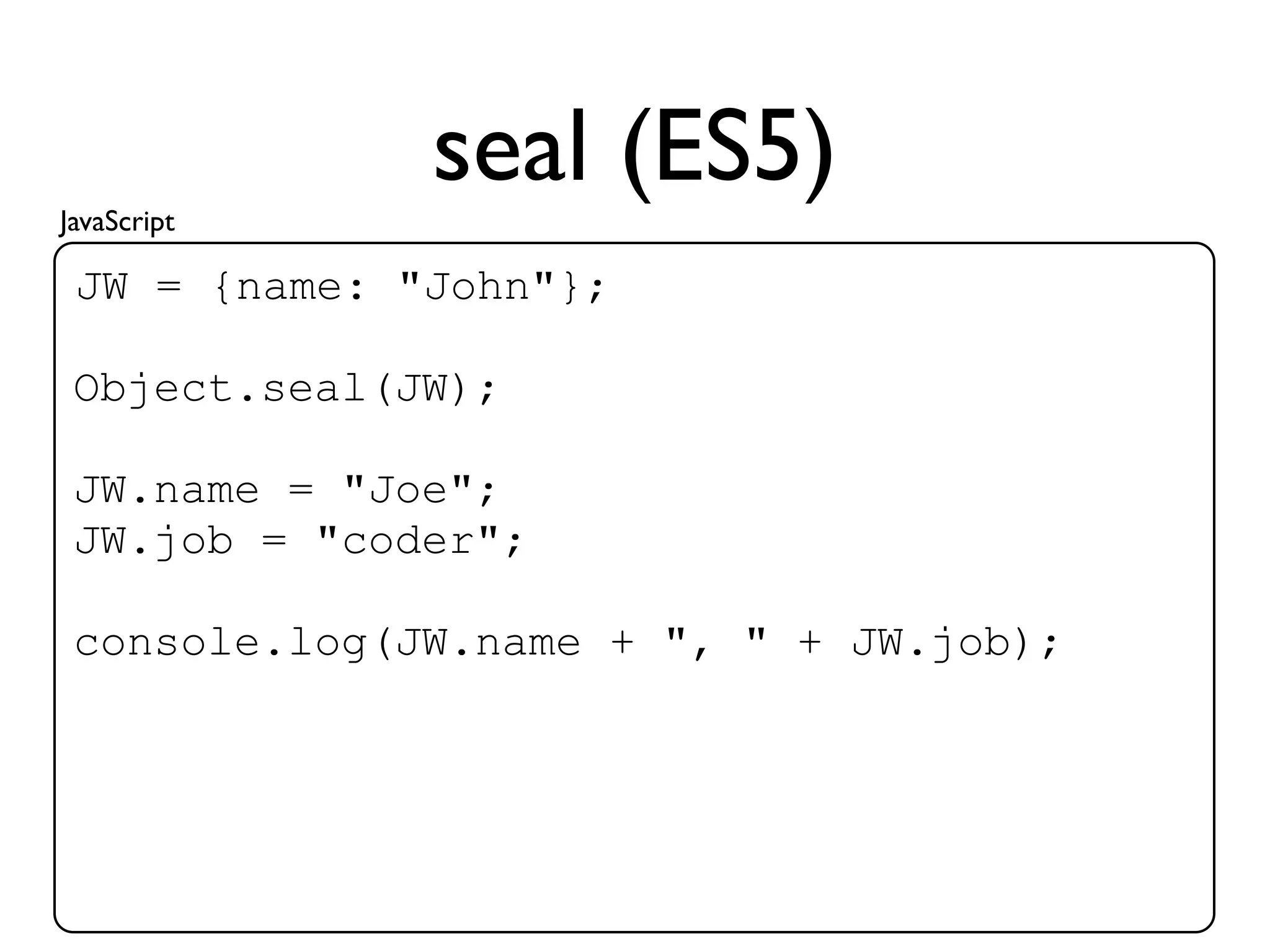 JavaScript
              seal (ES5)
 JW = {name: "John"};

 Object.seal(JW);

 JW.name = "Joe";
 JW.job = "coder";

 console.log(JW.name + ", " + JW.job);
 