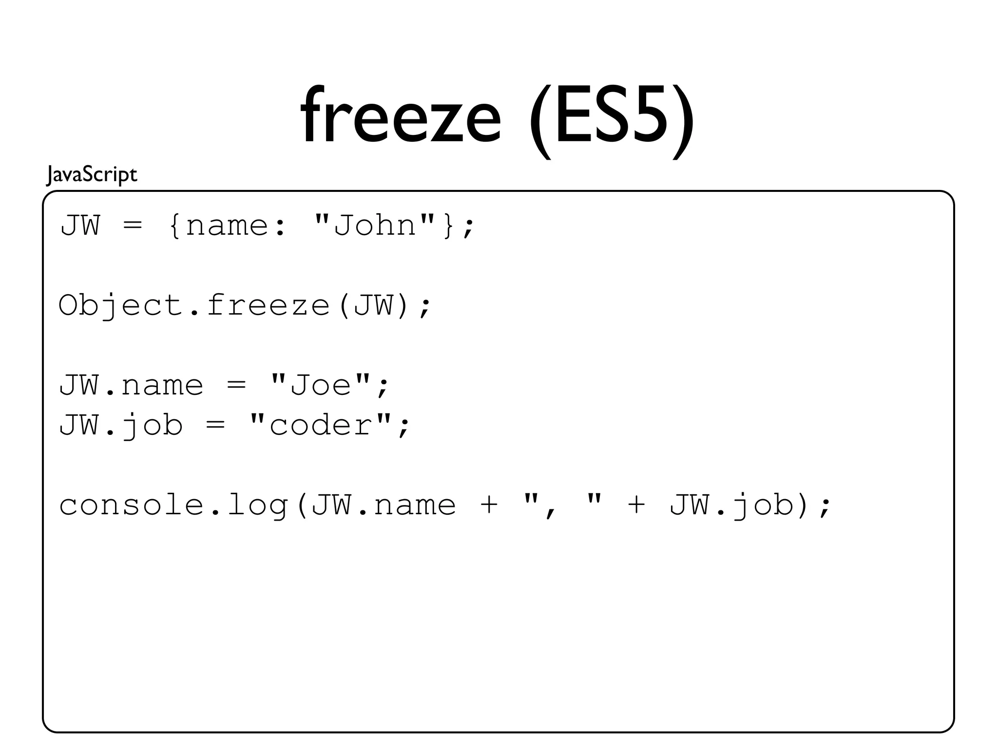 JavaScript
             freeze (ES5)
 JW = {name: "John"};

 Object.freeze(JW);

 JW.name = "Joe";
 JW.job = "coder";

 console.log(JW.name + ", " + JW.job);
 
