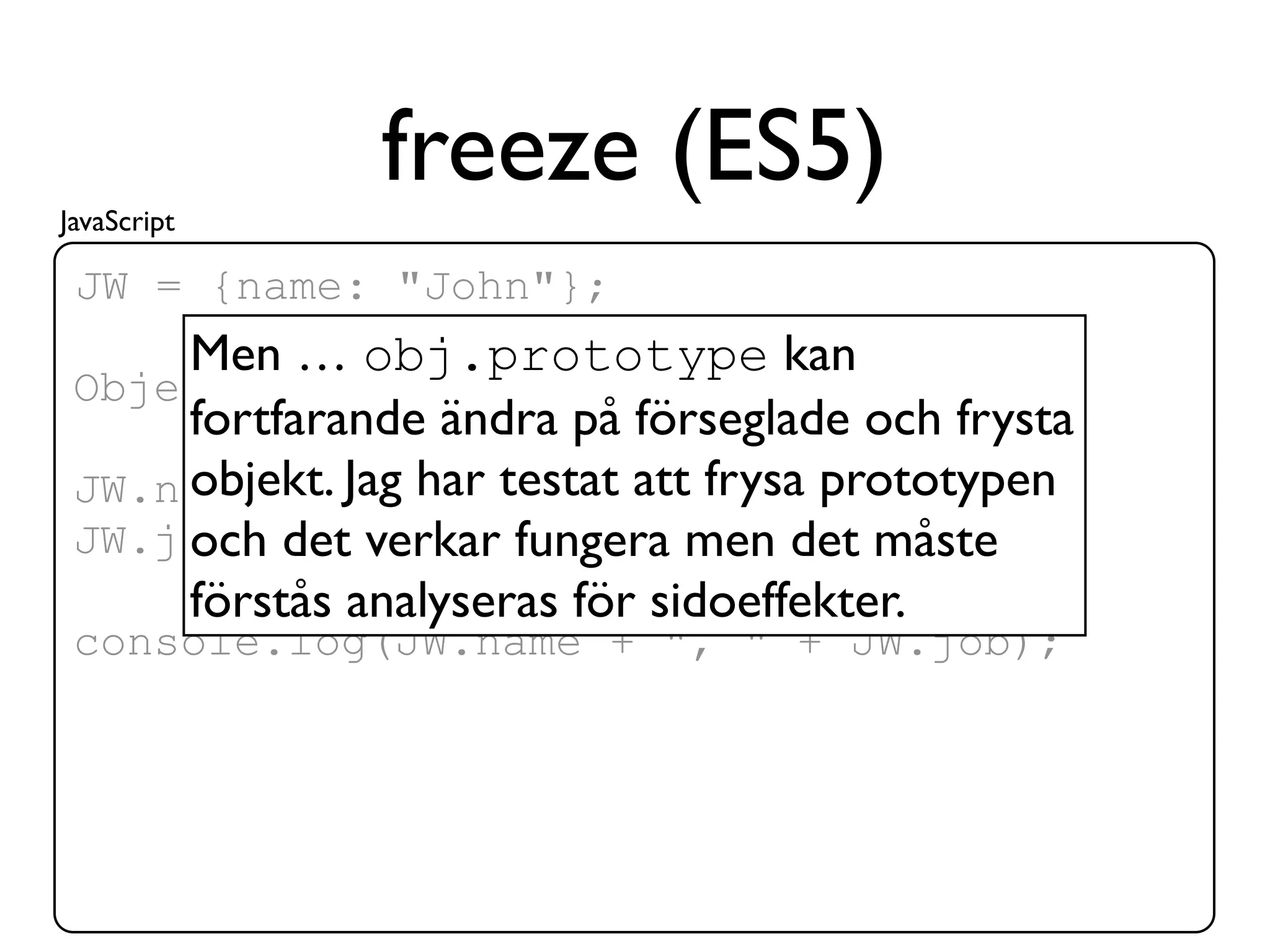 JavaScript
               freeze (ES5)
 JW = {name: "John"};
     Men … obj.prototype kan
 Object.freeze(JW);
     fortfarande ändra på förseglade och frysta
 JW.name = "Joe";testat att frysa prototypen
     objekt. Jag har
 JW.job =det verkar fungera men det måste
     och "coder";
     förstås analyseras för sidoeffekter.
 console.log(JW.name + ", " + JW.job);
 