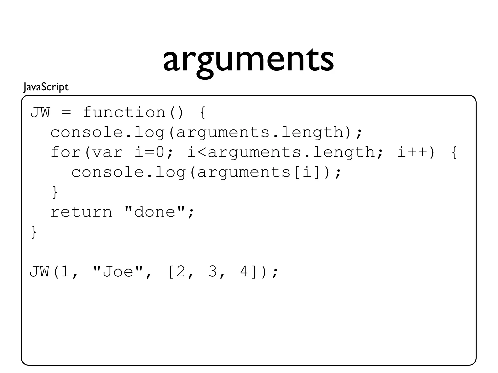 JavaScript
             arguments
 JW = function() {
   console.log(arguments.length);
   for(var i=0; i<arguments.length; i++) {
     console.log(arguments[i]);
   }
   return "done";
 }

 JW(1, "Joe", [2, 3, 4]);
 