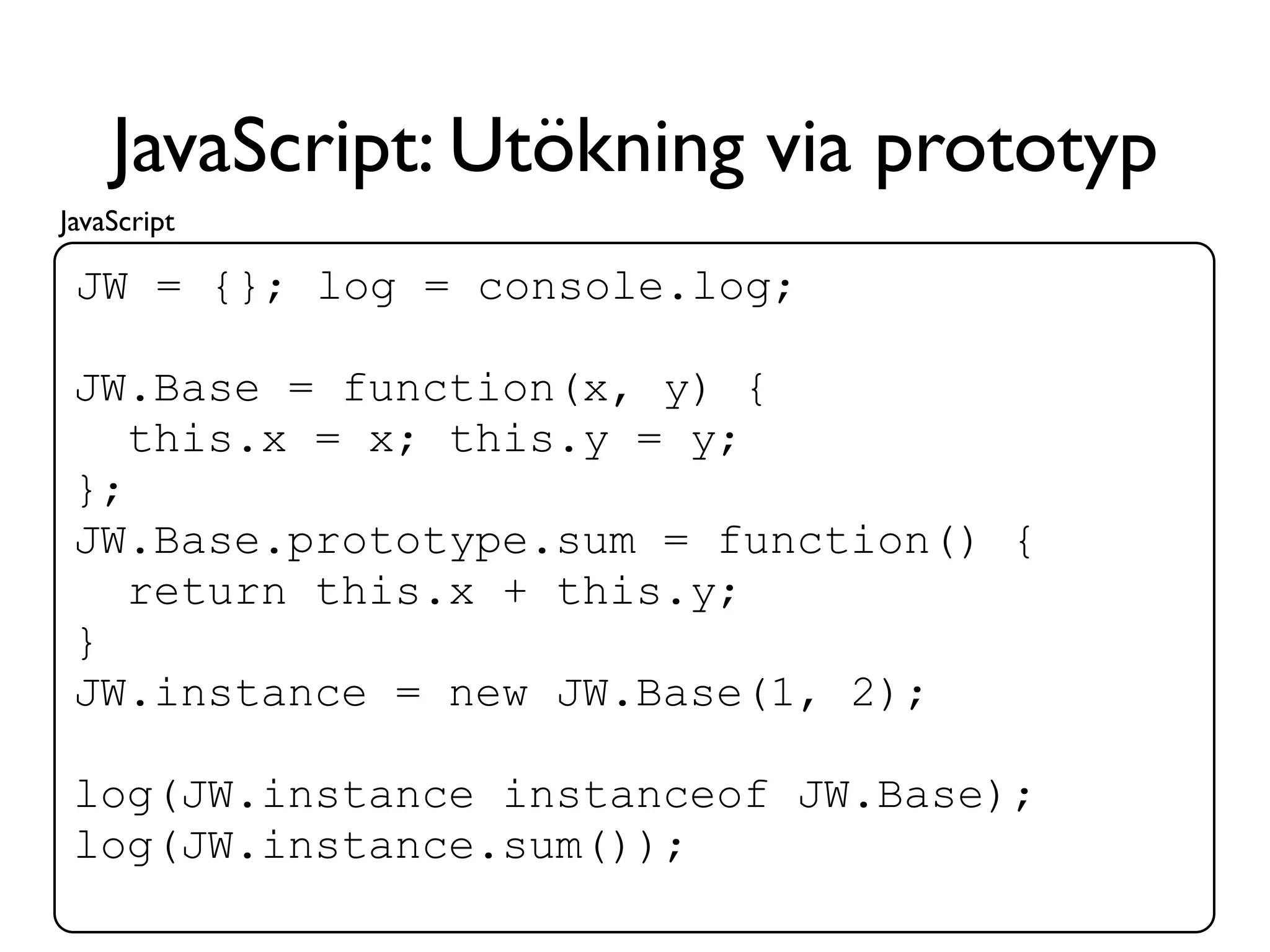 JavaScript: Utökning via prototyp
JavaScript

 JW = {}; log = console.log;

 JW.Base = function(x, y) {
    this.x = x; this.y = y;
 };
 JW.Base.prototype.sum = function() {
    return this.x + this.y;
 }
 JW.instance = new JW.Base(1, 2);

 log(JW.instance instanceof JW.Base);
 log(JW.instance.sum());
 