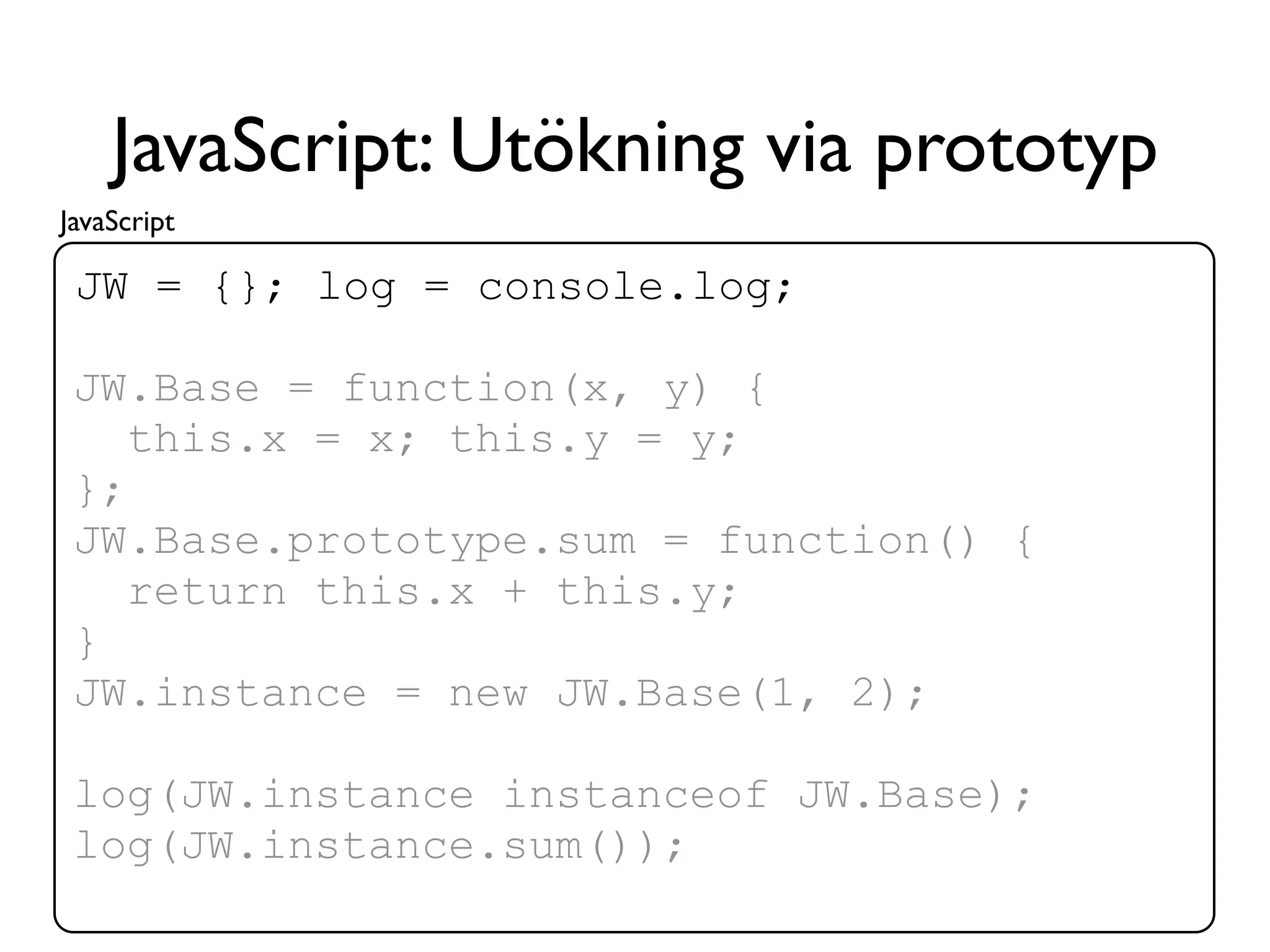 JavaScript: Utökning via prototyp
JavaScript

 JW = {}; log = console.log;

 JW.Base = function(x, y) {
    this.x = x; this.y = y;
 };
 JW.Base.prototype.sum = function() {
    return this.x + this.y;
 }
 JW.instance = new JW.Base(1, 2);

 log(JW.instance instanceof JW.Base);
 log(JW.instance.sum());
 