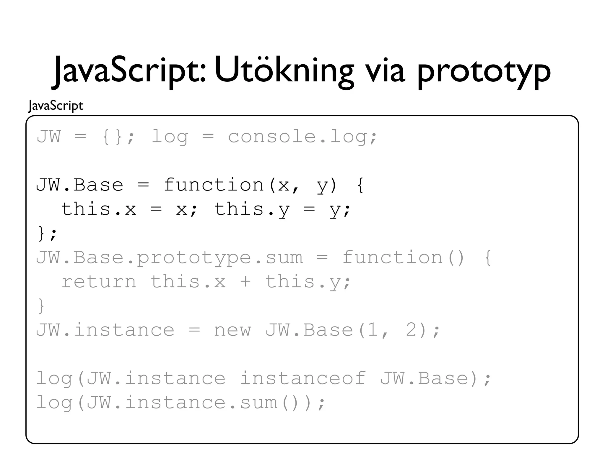 JavaScript: Utökning via prototyp
JavaScript

 JW = {}; log = console.log;

 JW.Base = function(x, y) {
    this.x = x; this.y = y;
 };
 JW.Base.prototype.sum = function() {
    return this.x + this.y;
 }
 JW.instance = new JW.Base(1, 2);

 log(JW.instance instanceof JW.Base);
 log(JW.instance.sum());
 