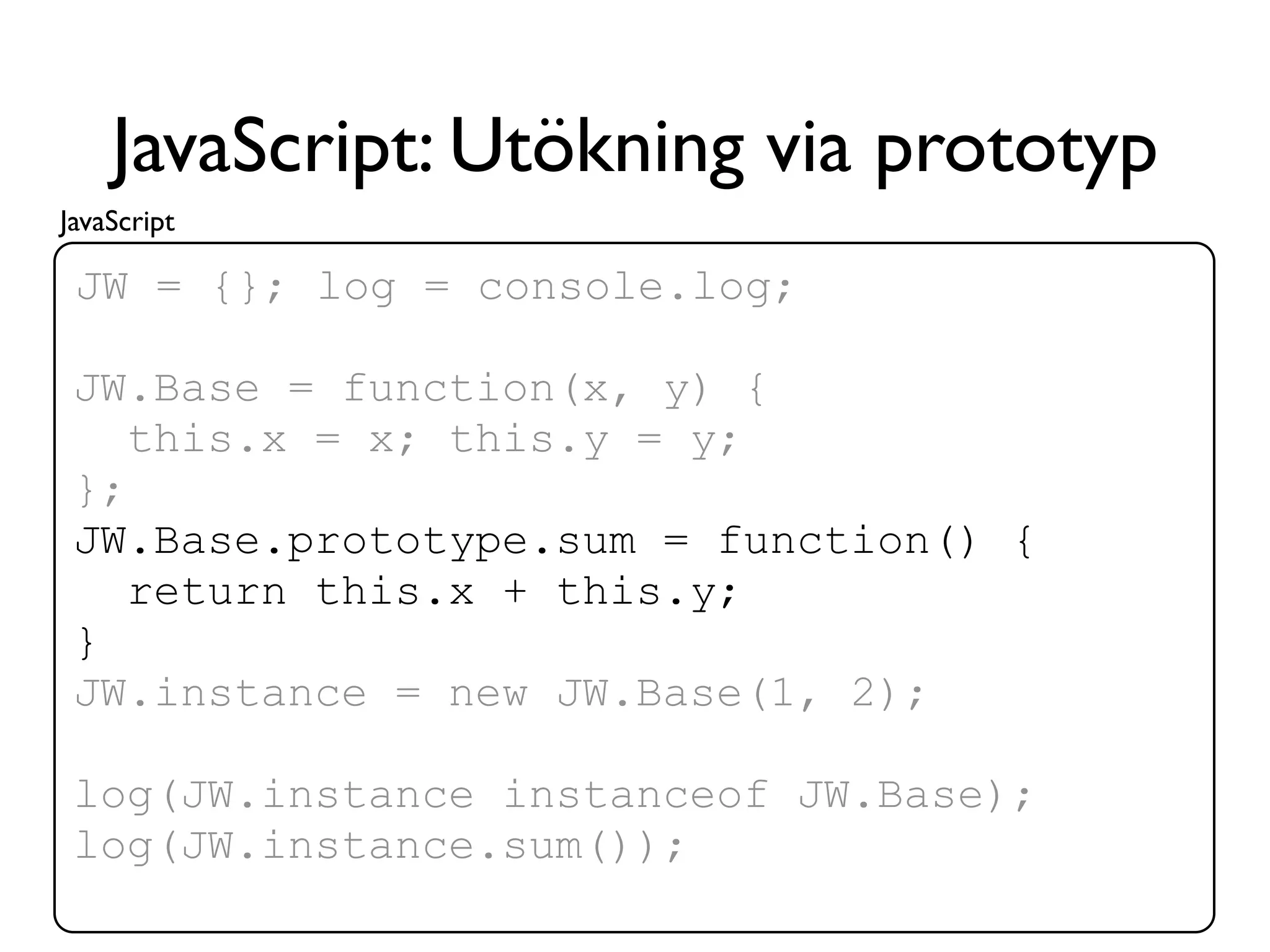 JavaScript: Utökning via prototyp
JavaScript

 JW = {}; log = console.log;

 JW.Base = function(x, y) {
    this.x = x; this.y = y;
 };
 JW.Base.prototype.sum = function() {
    return this.x + this.y;
 }
 JW.instance = new JW.Base(1, 2);

 log(JW.instance instanceof JW.Base);
 log(JW.instance.sum());
 