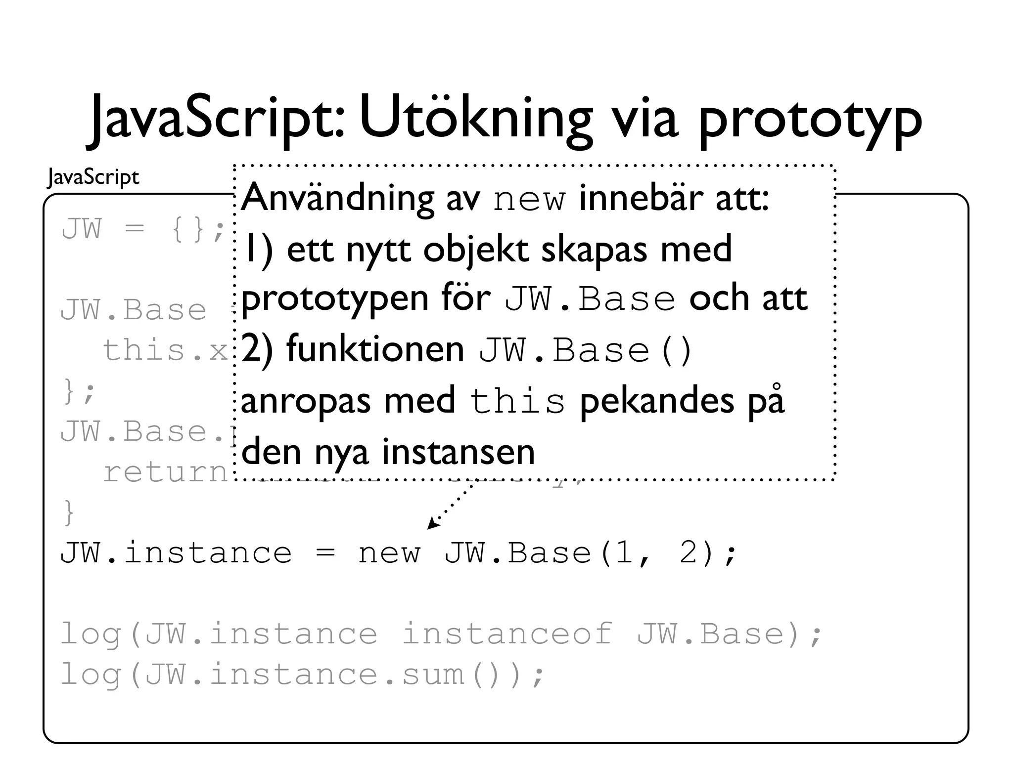 JavaScript: Utökning via prototyp
JavaScript
           Användning av new innebär att:
 JW = {}; log = console.log;
           1) ett nytt objekt skapas med
 JW.Base = function(x,JW.Base och att
           prototypen för y) {
    this.x 2) funktionen JW.Base()
            = x; this.y = y;
 };        anropas med this pekandes på
 JW.Base.prototype.sum = function() {
           den nya instansen
    return this.x + this.y;
 }
 JW.instance = new JW.Base(1, 2);

 log(JW.instance instanceof JW.Base);
 log(JW.instance.sum());
 