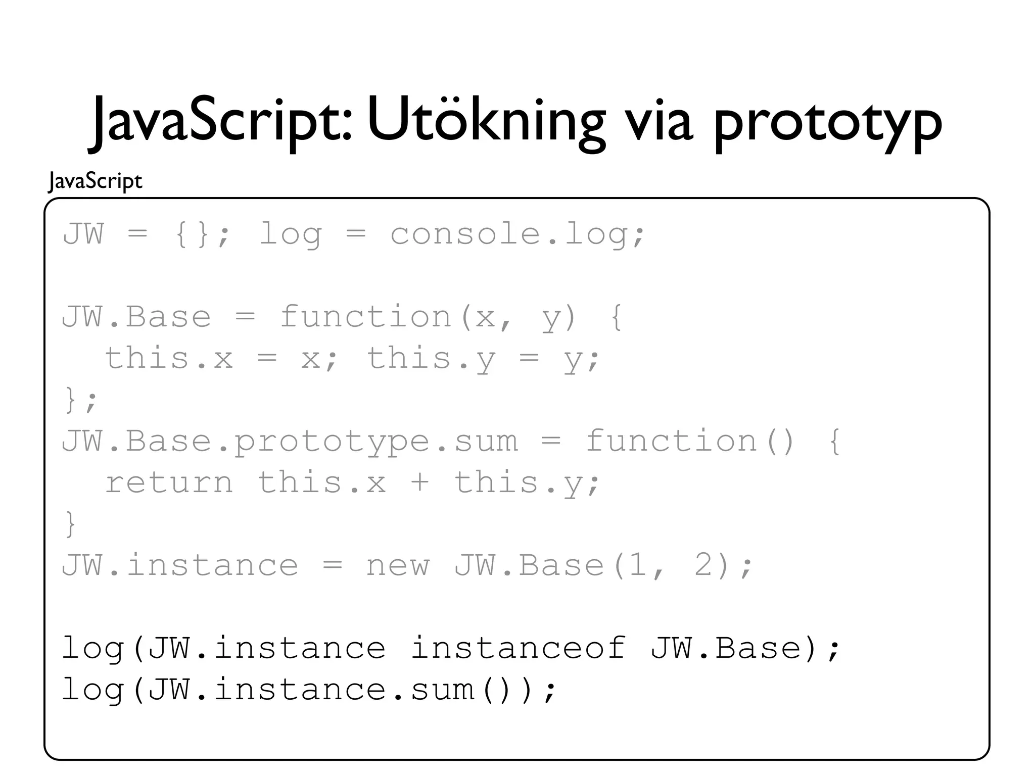 JavaScript: Utökning via prototyp
JavaScript

 JW = {}; log = console.log;

 JW.Base = function(x, y) {
    this.x = x; this.y = y;
 };
 JW.Base.prototype.sum = function() {
    return this.x + this.y;
 }
 JW.instance = new JW.Base(1, 2);

 log(JW.instance instanceof JW.Base);
 log(JW.instance.sum());
 