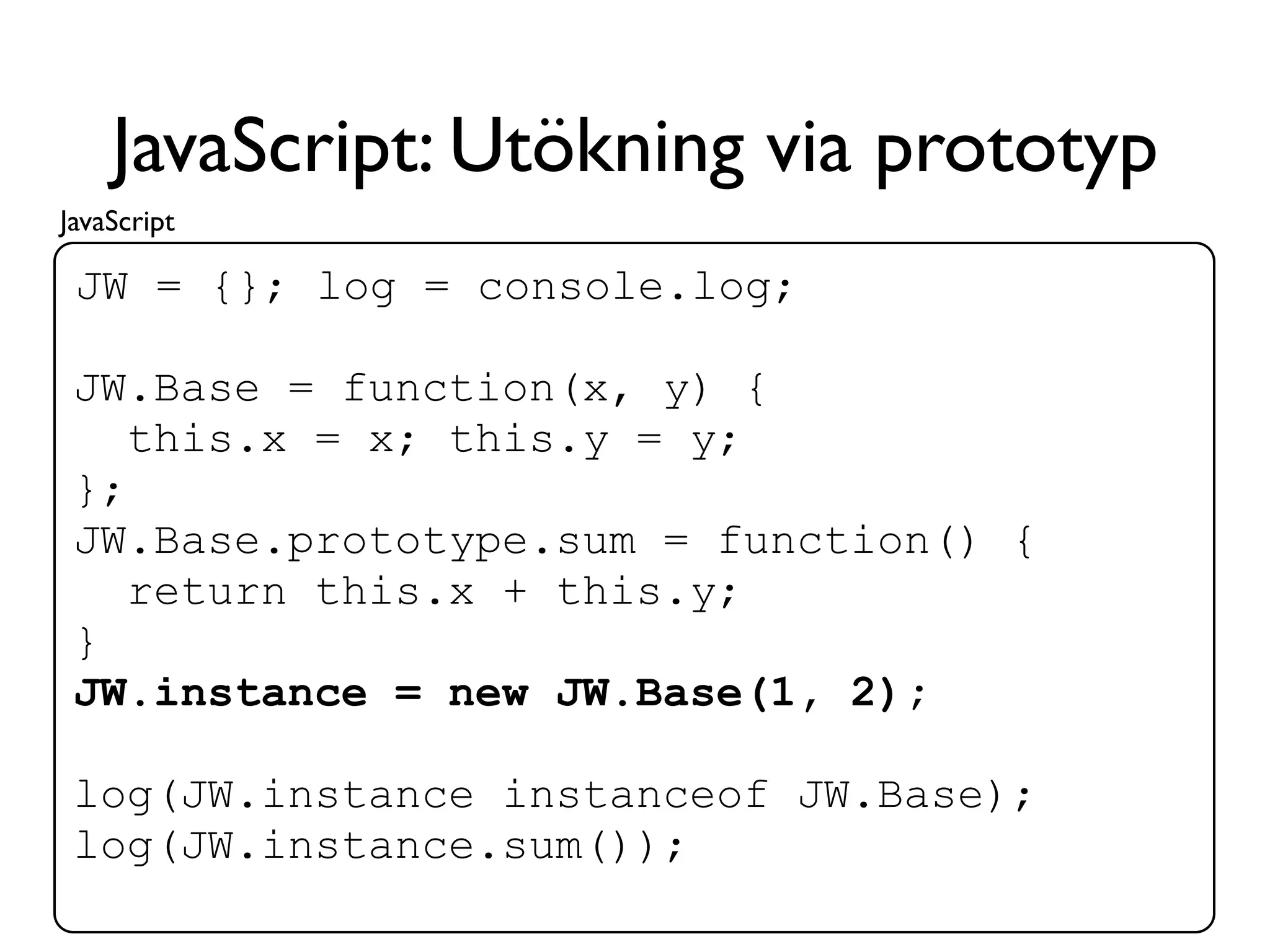 JavaScript: Utökning via prototyp
JavaScript

 JW = {}; log = console.log;

 JW.Base = function(x, y) {
    this.x = x; this.y = y;
 };
 JW.Base.prototype.sum = function() {
    return this.x + this.y;
 }
 JW.instance = new JW.Base(1, 2);

 log(JW.instance instanceof JW.Base);
 log(JW.instance.sum());
 