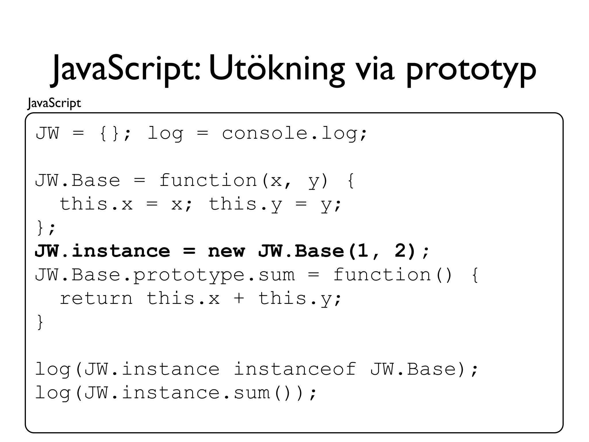 JavaScript: Utökning via prototyp
JavaScript

 JW = {}; log = console.log;

 JW.Base = function(x, y) {
    this.x = x; this.y = y;
 };
 JW.instance = new JW.Base(1, 2);
 JW.Base.prototype.sum = function() {
    return this.x + this.y;
 }

 log(JW.instance instanceof JW.Base);
 log(JW.instance.sum());
 