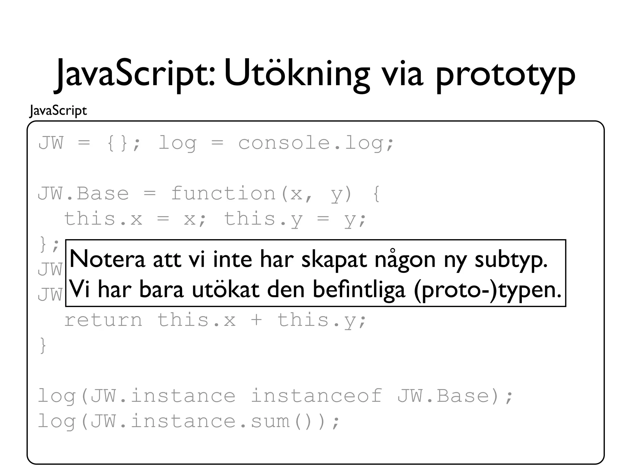JavaScript: Utökning via prototyp
JavaScript

 JW = {}; log = console.log;

 JW.Base = function(x, y) {
    this.x = x; this.y = y;
 };
 JW.instance vi inte har skapat någon ny subtyp.
    Notera att = new JW.Base(1, 2);
 JW.Base.prototype.sumbeﬁntliga (proto-)typen.
    Vi har bara utökat den = function() {
    return this.x + this.y;
 }

 log(JW.instance instanceof JW.Base);
 log(JW.instance.sum());
 