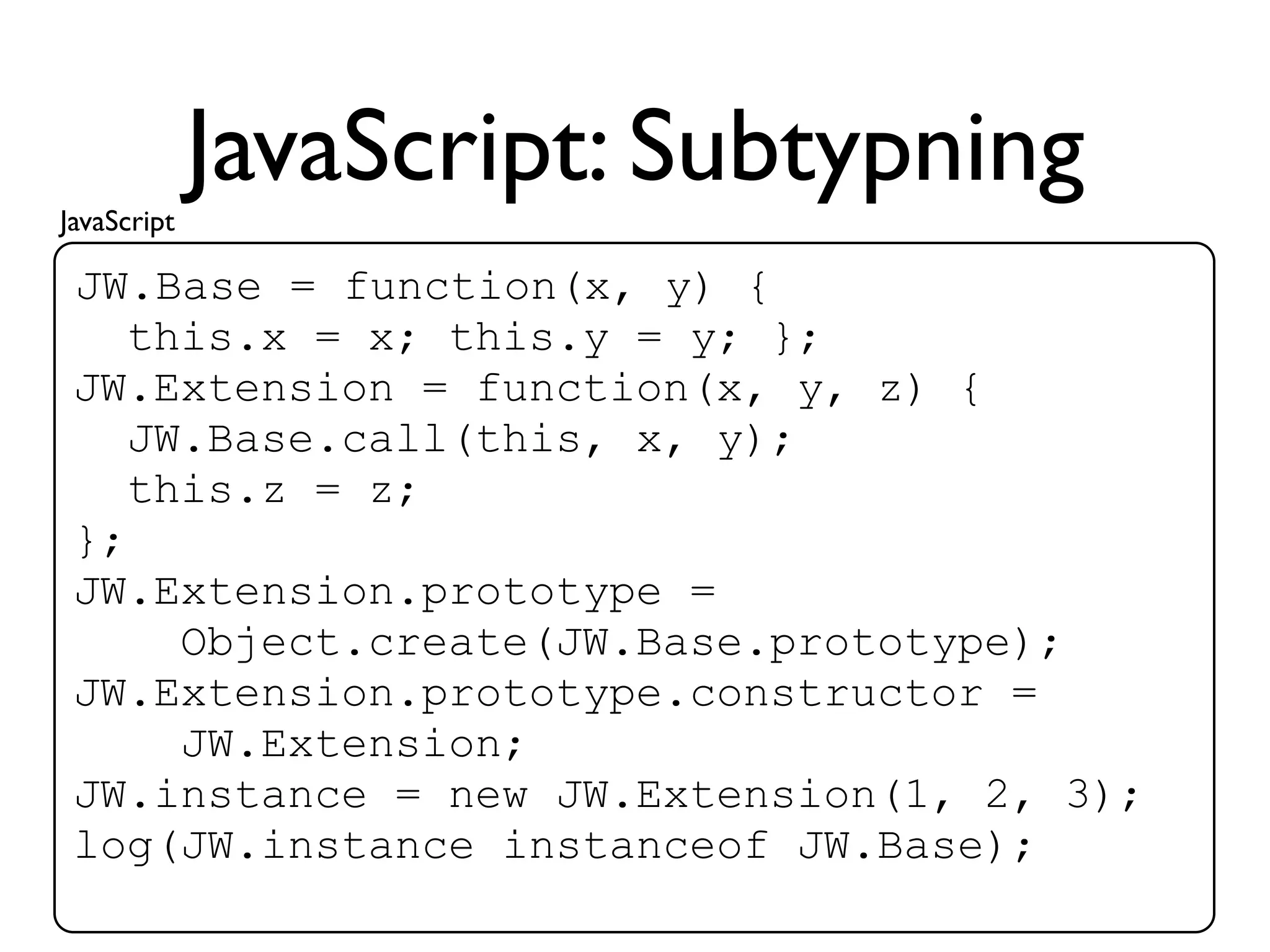 JavaScript
             JavaScript: Subtypning
 JW.Base = function(x, y) {
    this.x = x; this.y = y; };
 JW.Extension = function(x, y, z) {
    JW.Base.call(this, x, y);
    this.z = z;
 };
 JW.Extension.prototype =
      Object.create(JW.Base.prototype);
 JW.Extension.prototype.constructor =
      JW.Extension;
 JW.instance = new JW.Extension(1, 2, 3);
 log(JW.instance instanceof JW.Base);
 