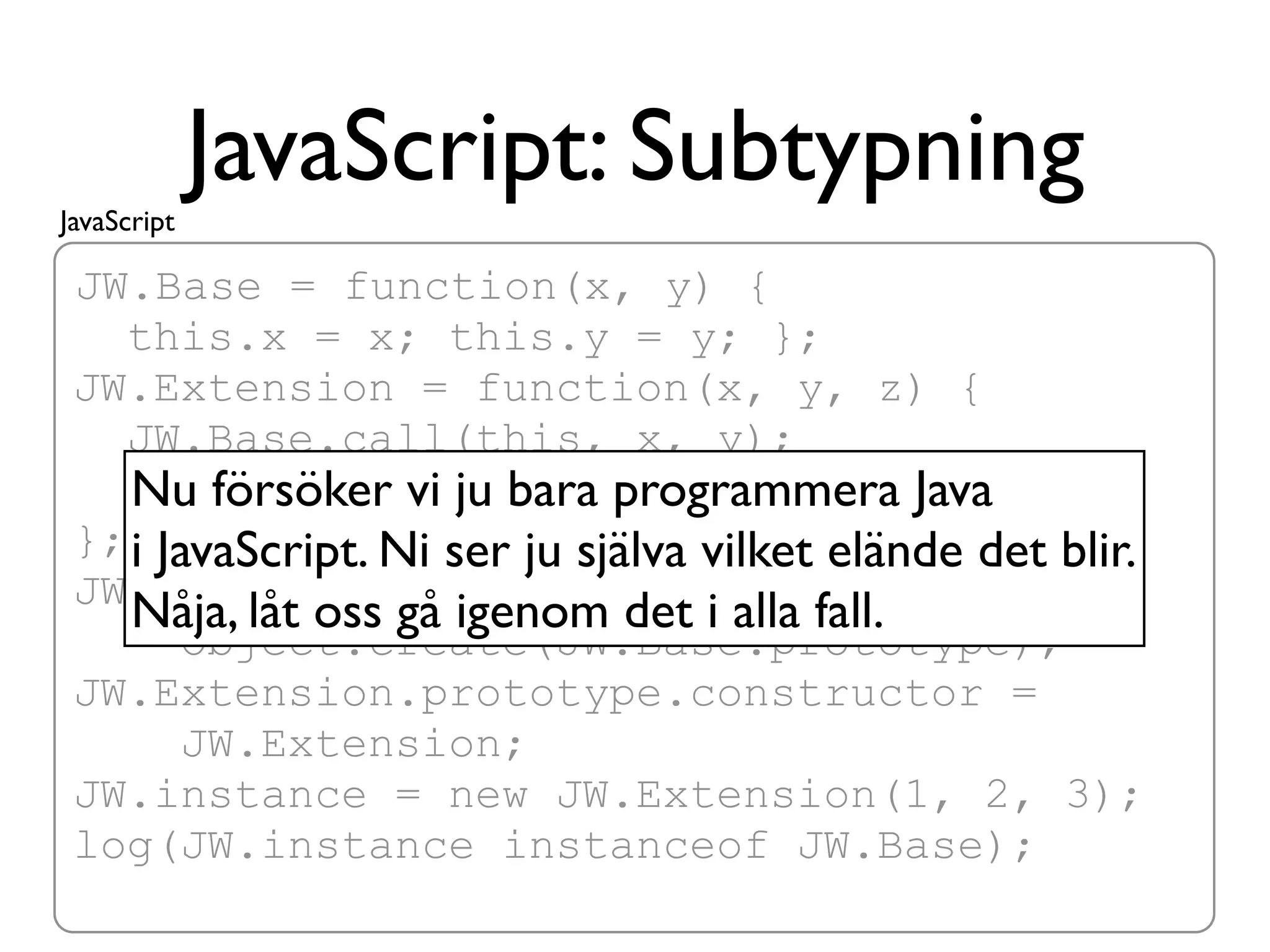 JavaScript
             JavaScript: Subtypning
 JW.Base = function(x, y) {
   this.x = x; this.y = y; };
 JW.Extension = function(x, y, z) {
   JW.Base.call(this, x, y);
   this.z = z; ju bara programmera Java
    Nu försöker vi
 }; i JavaScript. Ni ser ju själva vilket elände det blir.
 JW.Extension.prototype =
    Nåja, låt oss gå igenom det i alla fall.
        Object.create(JW.Base.prototype);
 JW.Extension.prototype.constructor =
        JW.Extension;
 JW.instance = new JW.Extension(1, 2, 3);
 log(JW.instance instanceof JW.Base);
 