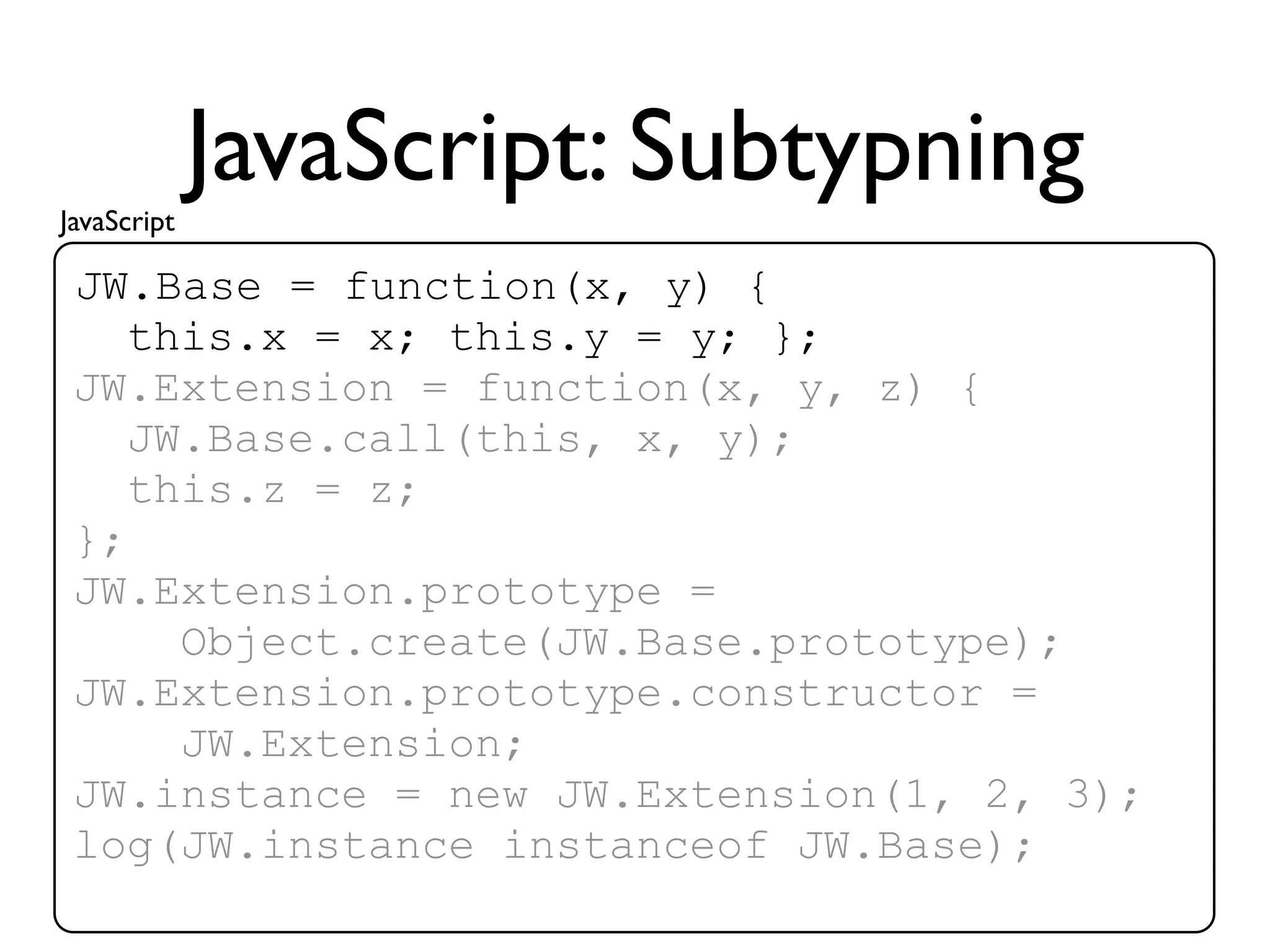 JavaScript
             JavaScript: Subtypning
 JW.Base = function(x, y) {
    this.x = x; this.y = y; };
 JW.Extension = function(x, y, z) {
    JW.Base.call(this, x, y);
    this.z = z;
 };
 JW.Extension.prototype =
      Object.create(JW.Base.prototype);
 JW.Extension.prototype.constructor =
      JW.Extension;
 JW.instance = new JW.Extension(1, 2, 3);
 log(JW.instance instanceof JW.Base);
 