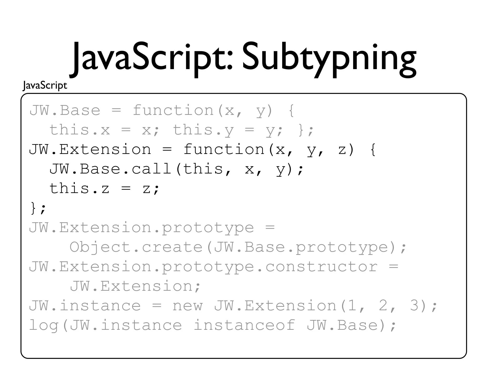 JavaScript
             JavaScript: Subtypning
 JW.Base = function(x, y) {
    this.x = x; this.y = y; };
 JW.Extension = function(x, y, z) {
    JW.Base.call(this, x, y);
    this.z = z;
 };
 JW.Extension.prototype =
      Object.create(JW.Base.prototype);
 JW.Extension.prototype.constructor =
      JW.Extension;
 JW.instance = new JW.Extension(1, 2, 3);
 log(JW.instance instanceof JW.Base);
 