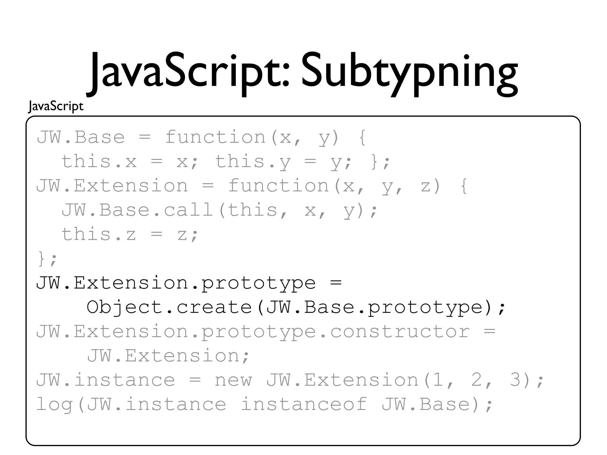 JavaScript
             JavaScript: Subtypning
 JW.Base = function(x, y) {
    this.x = x; this.y = y; };
 JW.Extension = function(x, y, z) {
    JW.Base.call(this, x, y);
    this.z = z;
 };
 JW.Extension.prototype =
      Object.create(JW.Base.prototype);
 JW.Extension.prototype.constructor =
      JW.Extension;
 JW.instance = new JW.Extension(1, 2, 3);
 log(JW.instance instanceof JW.Base);
 