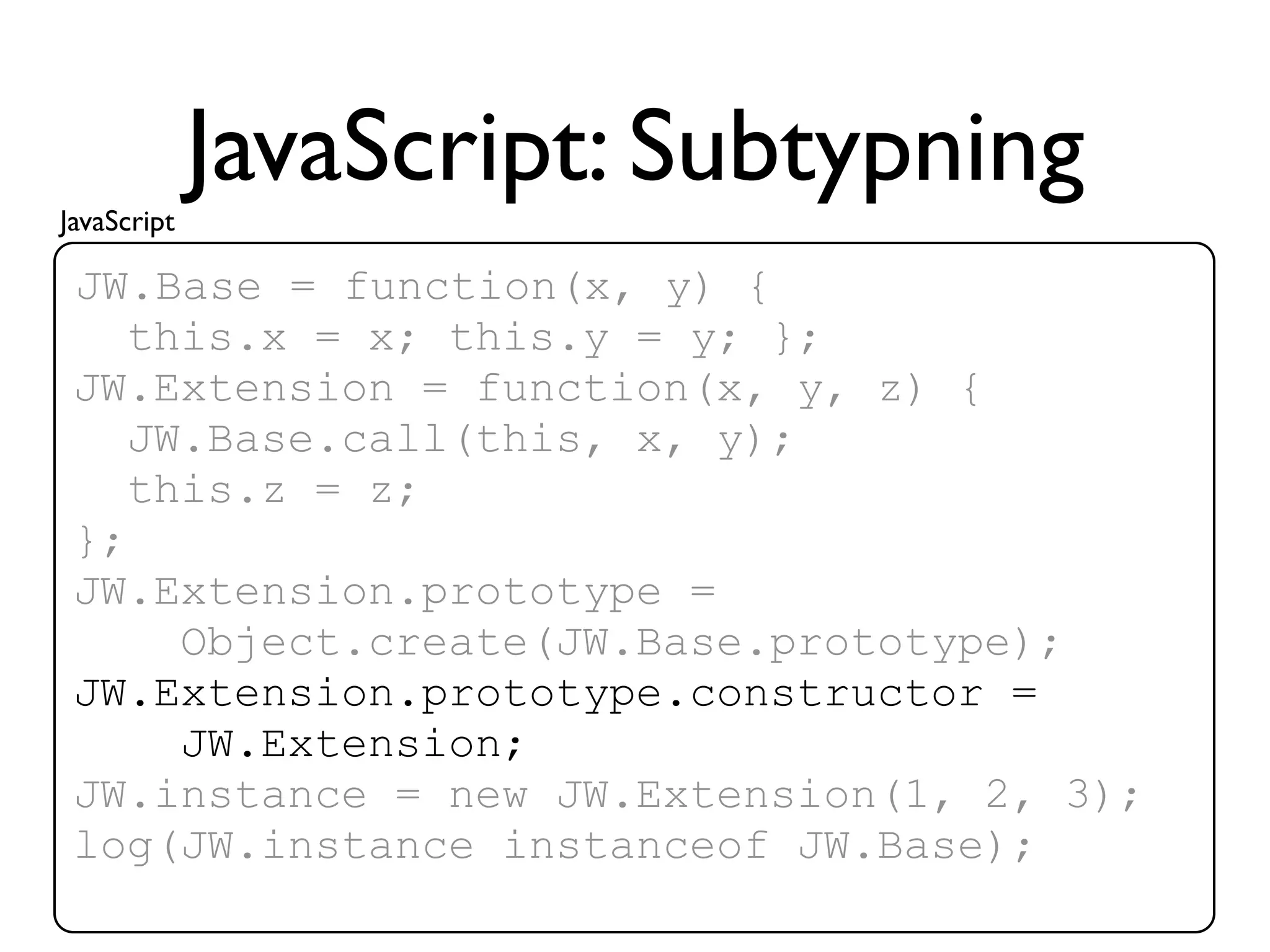 JavaScript
             JavaScript: Subtypning
 JW.Base = function(x, y) {
    this.x = x; this.y = y; };
 JW.Extension = function(x, y, z) {
    JW.Base.call(this, x, y);
    this.z = z;
 };
 JW.Extension.prototype =
      Object.create(JW.Base.prototype);
 JW.Extension.prototype.constructor =
      JW.Extension;
 JW.instance = new JW.Extension(1, 2, 3);
 log(JW.instance instanceof JW.Base);
 