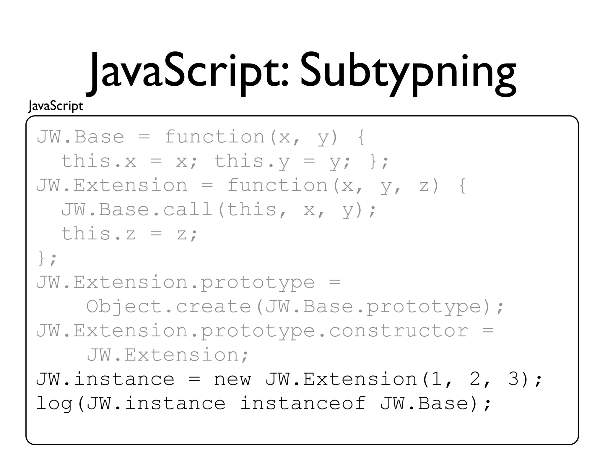 JavaScript
             JavaScript: Subtypning
 JW.Base = function(x, y) {
    this.x = x; this.y = y; };
 JW.Extension = function(x, y, z) {
    JW.Base.call(this, x, y);
    this.z = z;
 };
 JW.Extension.prototype =
      Object.create(JW.Base.prototype);
 JW.Extension.prototype.constructor =
      JW.Extension;
 JW.instance = new JW.Extension(1, 2, 3);
 log(JW.instance instanceof JW.Base);
 