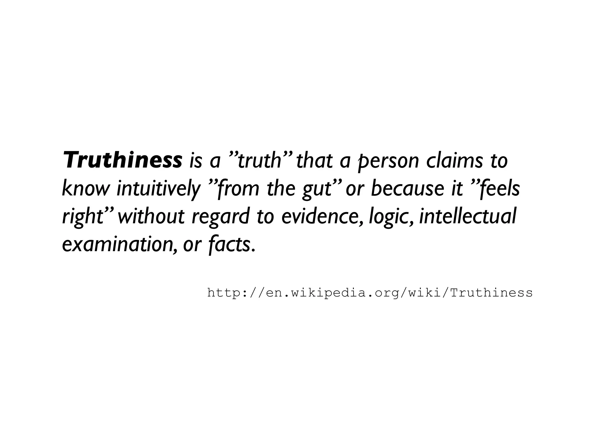 Truthiness is a ”truth” that a person claims to
know intuitively ”from the gut” or because it ”feels
right” without regard to evidence, logic, intellectual
examination, or facts.
                 http://en.wikipedia.org/wiki/Truthiness
 