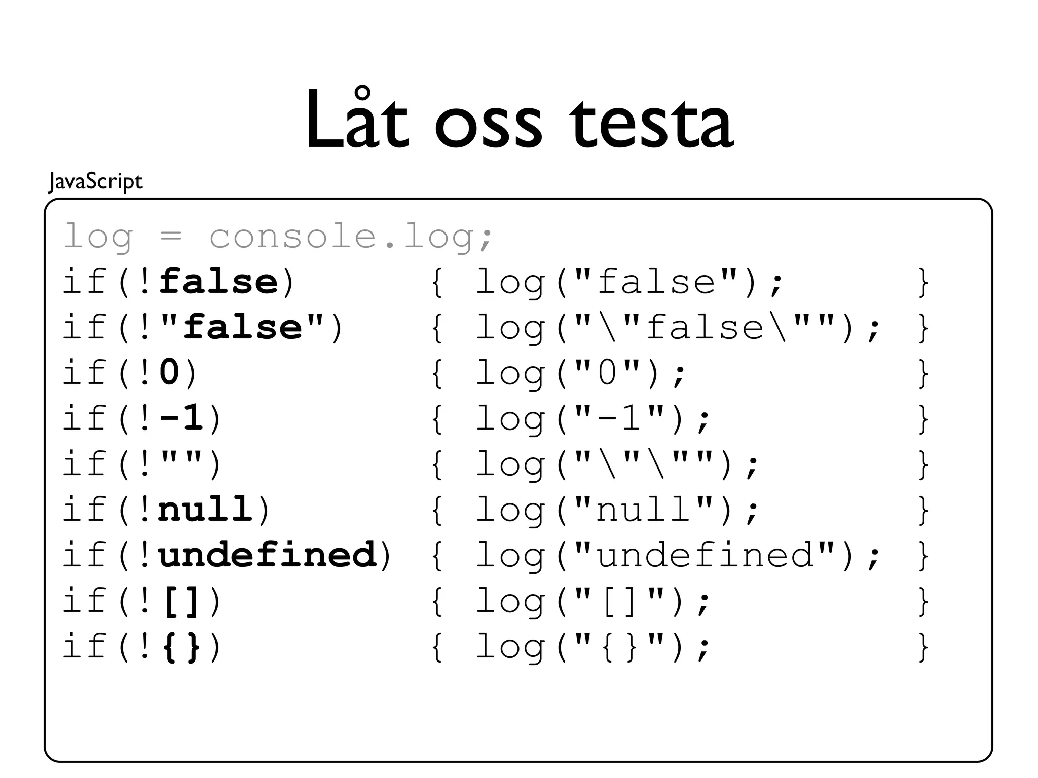 JavaScript
             Låt oss testa
 log = console.log;
 if(!false)     { log("false");       }
 if(!"false")   { log(""false"");   }
 if(!0)         { log("0");           }
 if(!-1)        { log("-1");          }
 if(!"")        { log("""");        }
 if(!null)      { log("null");        }
 if(!undefined) { log("undefined");   }
 if(![])        { log("[]");          }
 if(!{})        { log("{}");          }
 