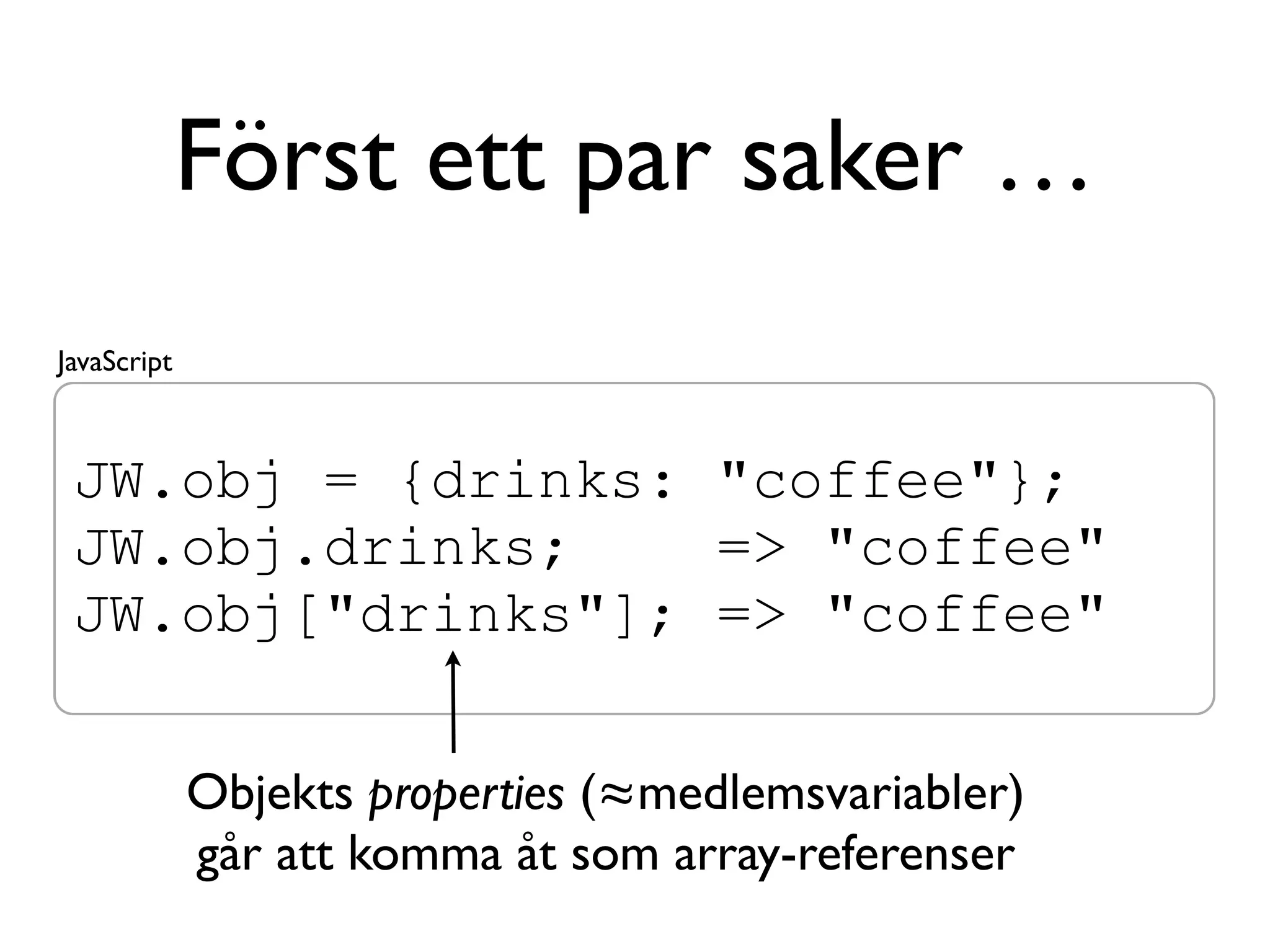 Först ett par saker …
JavaScript



 JW.obj = {drinks: "coffee"};
 JW.obj.drinks;    => "coffee"
 JW.obj["drinks"]; => "coffee"

             Objekts properties (≈medlemsvariabler)
             går att komma åt som array-referenser
 