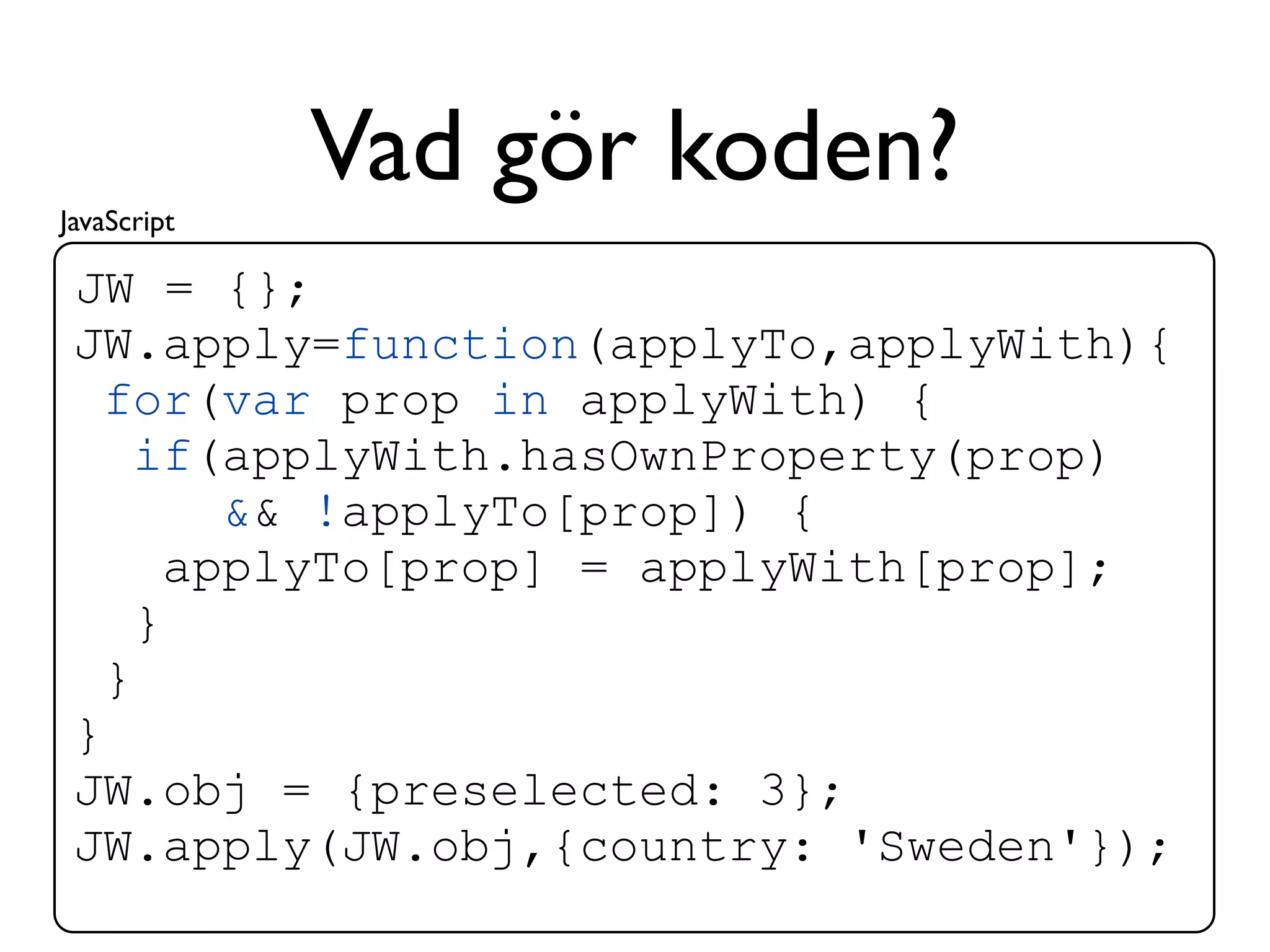 JavaScript
             Vad gör koden?
 JW = {};
 JW.apply=function(applyTo,applyWith){
   for(var prop in applyWith) {
     if(applyWith.hasOwnProperty(prop)
         && !applyTo[prop]) {
       applyTo[prop] = applyWith[prop];
     }
   }
 }
 JW.obj = {preselected: 3};
 JW.apply(JW.obj,{country: 'Sweden'});
 
