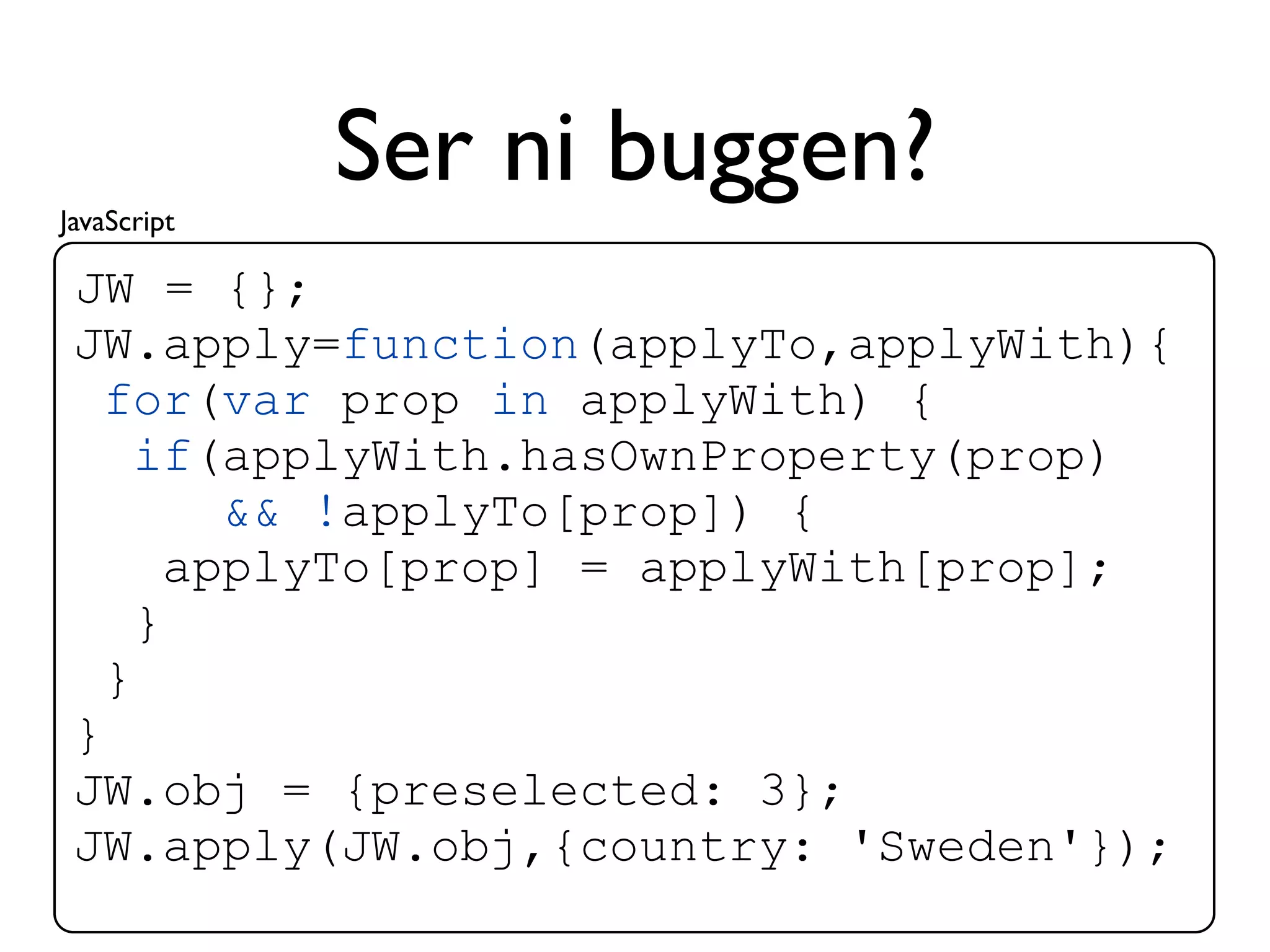 JavaScript
             Ser ni buggen?
 JW = {};
 JW.apply=function(applyTo,applyWith){
   for(var prop in applyWith) {
     if(applyWith.hasOwnProperty(prop)
         && !applyTo[prop]) {
       applyTo[prop] = applyWith[prop];
     }
   }
 }
 JW.obj = {preselected: 3};
 JW.apply(JW.obj,{country: 'Sweden'});
 