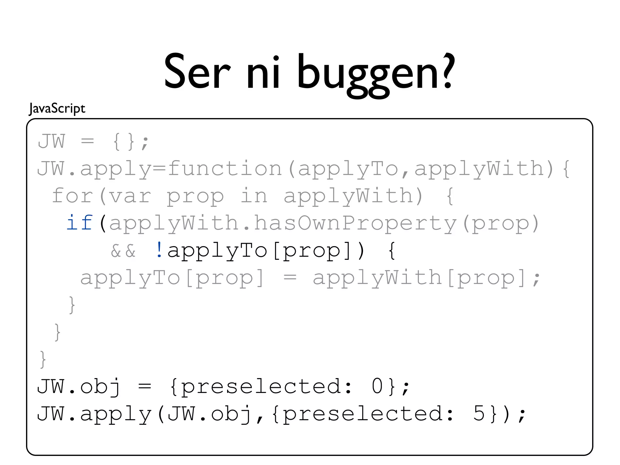 JavaScript
             Ser ni buggen?
 JW = {};
 JW.apply=function(applyTo,applyWith){
   for(var prop in applyWith) {
     if(applyWith.hasOwnProperty(prop)
         && !applyTo[prop]) {
       applyTo[prop] = applyWith[prop];
     }
   }
 }
 JW.obj = {preselected: 0};
 JW.apply(JW.obj,{preselected: 5});
 