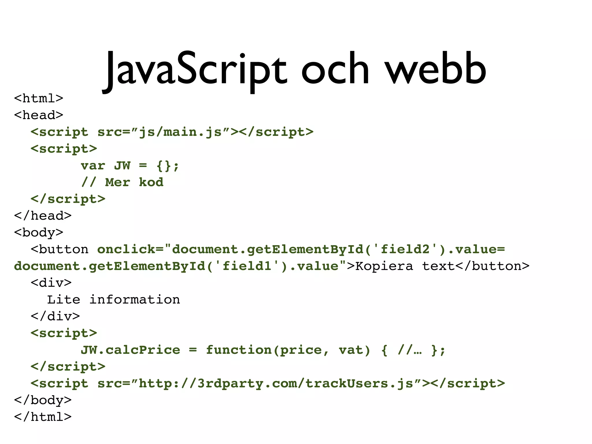 <html>
          JavaScript och webb
<head>
  <script src=”js/main.js”></script>
  <script>
         var JW = {};
         // Mer kod
  </script>
</head>
<body>
  <button onclick="document.getElementById('field2').value=
document.getElementById('field1').value">Kopiera text</button>
  <div>
    Lite information
  </div>
  <script>
         JW.calcPrice = function(price, vat) { //… };
  </script>
  <script src=”http://3rdparty.com/trackUsers.js”></script>
</body>
</html>
 
