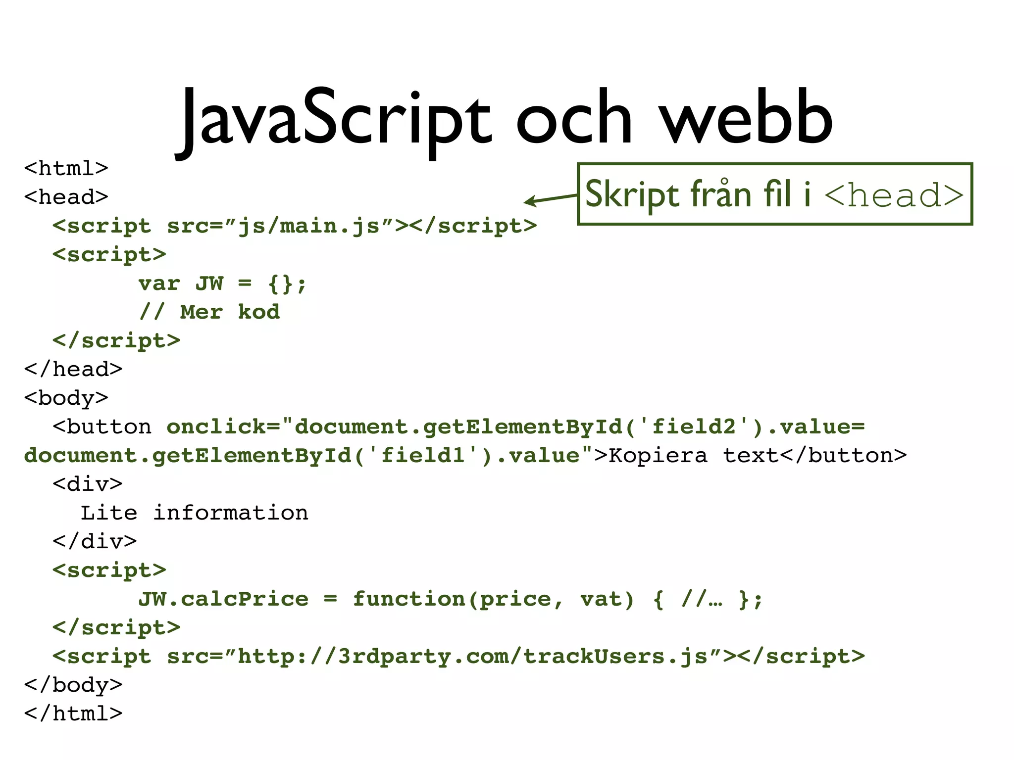 <html>
          JavaScript och webb
<head>                                 Skript från ﬁl i <head>
  <script src=”js/main.js”></script>
  <script>
         var JW = {};
         // Mer kod
  </script>
</head>
<body>
  <button onclick="document.getElementById('field2').value=
document.getElementById('field1').value">Kopiera text</button>
  <div>
    Lite information
  </div>
  <script>
         JW.calcPrice = function(price, vat) { //… };
  </script>
  <script src=”http://3rdparty.com/trackUsers.js”></script>
</body>
</html>
 