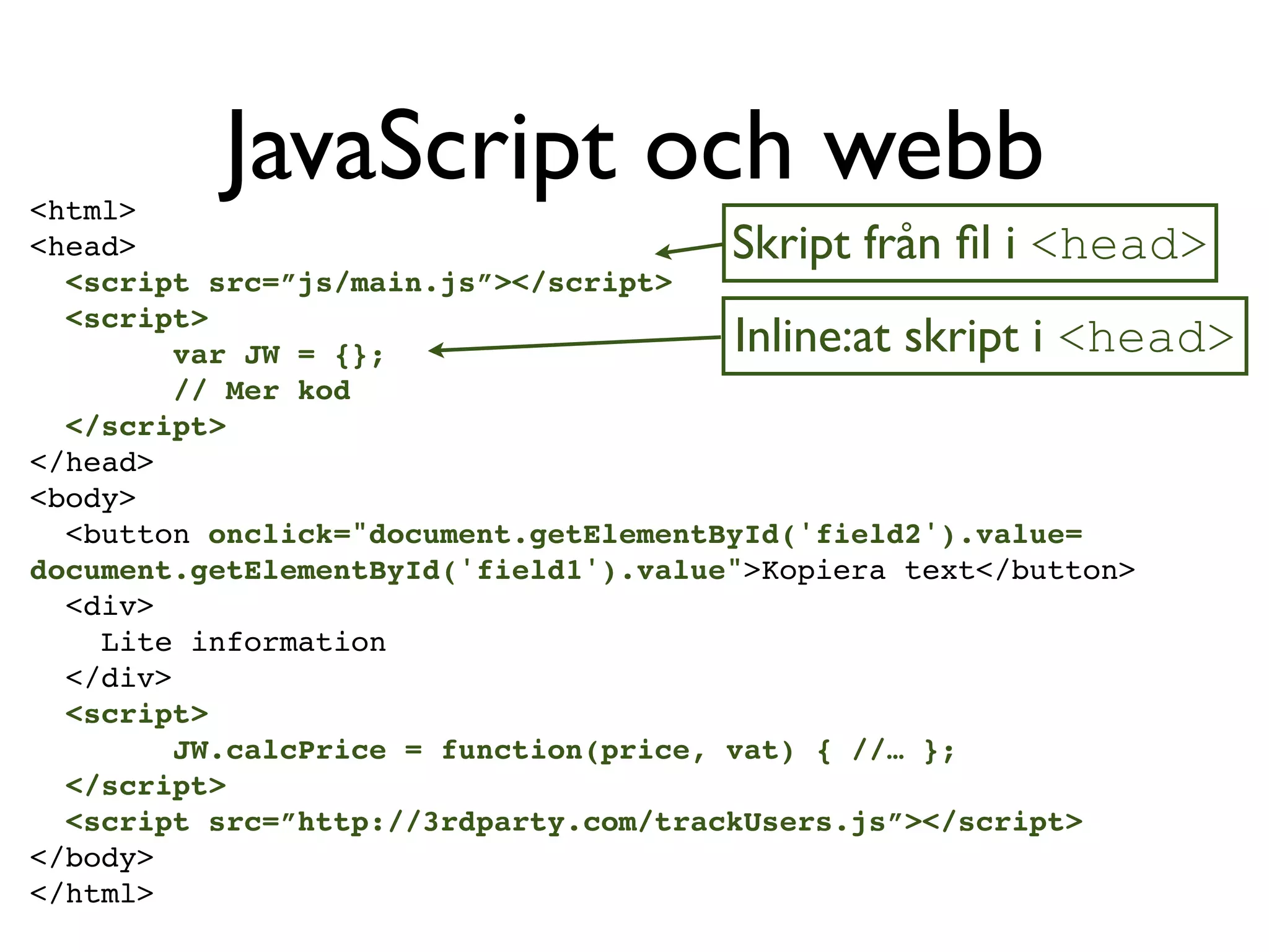 <html>
          JavaScript och webb
<head>                                 Skript från ﬁl i <head>
  <script src=”js/main.js”></script>
  <script>
         var JW = {};                  Inline:at skript i <head>
         // Mer kod
  </script>
</head>
<body>
  <button onclick="document.getElementById('field2').value=
document.getElementById('field1').value">Kopiera text</button>
  <div>
    Lite information
  </div>
  <script>
         JW.calcPrice = function(price, vat) { //… };
  </script>
  <script src=”http://3rdparty.com/trackUsers.js”></script>
</body>
</html>
 