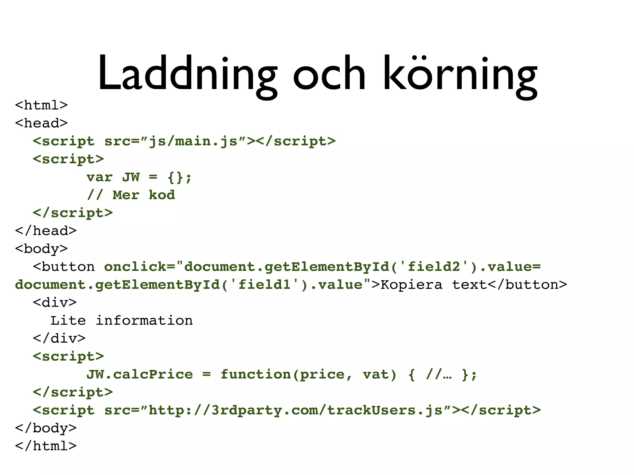 <html>
         Laddning och körning
<head>
  <script src=”js/main.js”></script>
  <script>
         var JW = {};
         // Mer kod
  </script>
</head>
<body>
  <button onclick="document.getElementById('field2').value=
document.getElementById('field1').value">Kopiera text</button>
  <div>
    Lite information
  </div>
  <script>
         JW.calcPrice = function(price, vat) { //… };
  </script>
  <script src=”http://3rdparty.com/trackUsers.js”></script>
</body>
</html>
 